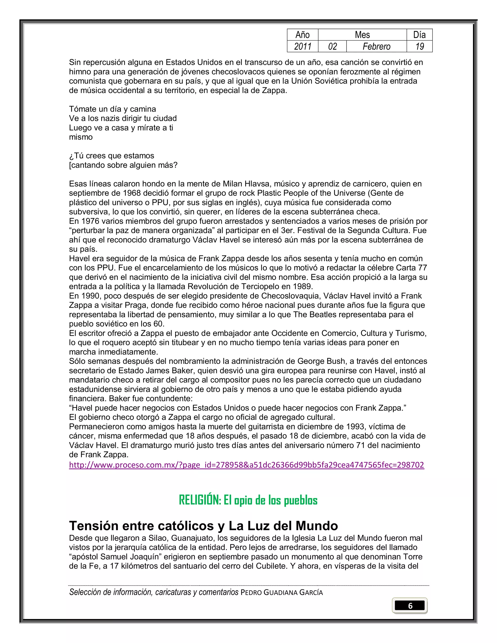 Año              Mes                Día
                                                                2011        02    Febrero           19
Sin repercusión alguna en Estados Unidos en el transcurso de un año, esa canción se convirtió en
himno para una generación de jóvenes checoslovacos quienes se oponían ferozmente al régimen
comunista que gobernara en su país, y que al igual que en la Unión Soviética prohibía la entrada
de música occidental a su territorio, en especial la de Zappa.

Tómate un día y camina
Ve a los nazis dirigir tu ciudad
Luego ve a casa y mírate a ti
mismo

¿Tú crees que estamos
[cantando sobre alguien más?

Esas líneas calaron hondo en la mente de Milan Hlavsa, músico y aprendiz de carnicero, quien en
septiembre de 1968 decidió formar el grupo de rock Plastic People of the Universe (Gente de
plástico del universo o PPU, por sus siglas en inglés), cuya música fue considerada como
subversiva, lo que los convirtió, sin querer, en líderes de la escena subterránea checa.
En 1976 varios miembros del grupo fueron arrestados y sentenciados a varios meses de prisión por
―perturbar la paz de manera organizada‖ al participar en el 3er. Festival de la Segunda Cultura. Fue
ahí que el reconocido dramaturgo Václav Havel se interesó aún más por la escena subterránea de
su país.
Havel era seguidor de la música de Frank Zappa desde los años sesenta y tenía mucho en común
con los PPU. Fue el encarcelamiento de los músicos lo que lo motivó a redactar la célebre Carta 77
que derivó en el nacimiento de la iniciativa civil del mismo nombre. Esa acción propició a la larga su
entrada a la política y la llamada Revolución de Terciopelo en 1989.
En 1990, poco después de ser elegido presidente de Checoslovaquia, Václav Havel invitó a Frank
Zappa a visitar Praga, donde fue recibido como héroe nacional pues durante años fue la figura que
representaba la libertad de pensamiento, muy similar a lo que The Beatles representaba para el
pueblo soviético en los 60.
El escritor ofreció a Zappa el puesto de embajador ante Occidente en Comercio, Cultura y Turismo,
lo que el roquero aceptó sin titubear y en no mucho tiempo tenía varias ideas para poner en
marcha inmediatamente.
Sólo semanas después del nombramiento la administración de George Bush, a través del entonces
secretario de Estado James Baker, quien desvió una gira europea para reunirse con Havel, instó al
mandatario checo a retirar del cargo al compositor pues no les parecía correcto que un ciudadano
estadunidense sirviera al gobierno de otro país y menos a uno que le estaba pidiendo ayuda
financiera. Baker fue contundente:
―Havel puede hacer negocios con Estados Unidos o puede hacer negocios con Frank Zappa.‖
El gobierno checo otorgó a Zappa el cargo no oficial de agregado cultural.
Permanecieron como amigos hasta la muerte del guitarrista en diciembre de 1993, víctima de
cáncer, misma enfermedad que 18 años después, el pasado 18 de diciembre, acabó con la vida de
Václav Havel. El dramaturgo murió justo tres días antes del aniversario número 71 del nacimiento
de Frank Zappa.
http://www.proceso.com.mx/?page_id=278958&a51dc26366d99bb5fa29cea4747565fec=298702



                                   RELIGIÓN: El opio de los pueblos
Tensión entre católicos y La Luz del Mundo
Desde que llegaron a Silao, Guanajuato, los seguidores de la Iglesia La Luz del Mundo fueron mal
vistos por la jerarquía católica de la entidad. Pero lejos de arredrarse, los seguidores del llamado
―apóstol Samuel Joaquín‖ erigieron en septiembre pasado un monumento al que denominan Torre
de la Fe, a 17 kilómetros del santuario del cerro del Cubilete. Y ahora, en vísperas de la visita del


Selección de información, caricaturas y comentarios PEDRO GUADIANA GARCÍA
                                                                                                6
 