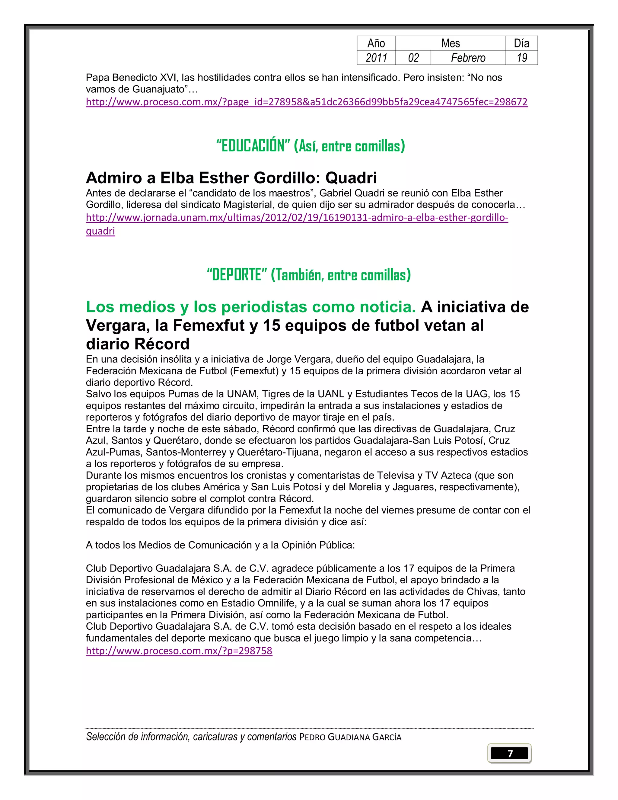 Año              Mes                 Día
                                                                2011        02    Febrero            19
Papa Benedicto XVI, las hostilidades contra ellos se han intensificado. Pero insisten: ―No nos
vamos de Guanajuato‖…
http://www.proceso.com.mx/?page_id=278958&a51dc26366d99bb5fa29cea4747565fec=298672



                              “EDUCACIÓN” (Así, entre comillas)
Admiro a Elba Esther Gordillo: Quadri
Antes de declararse el ―candidato de los maestros‖, Gabriel Quadri se reunió con Elba Esther
Gordillo, lideresa del sindicato Magisterial, de quien dijo ser su admirador después de conocerla…
http://www.jornada.unam.mx/ultimas/2012/02/19/16190131-admiro-a-elba-esther-gordillo-
quadri



                           “DEPORTE” (También, entre comillas)
Los medios y los periodistas como noticia. A iniciativa de
Vergara, la Femexfut y 15 equipos de futbol vetan al
diario Récord
En una decisión insólita y a iniciativa de Jorge Vergara, dueño del equipo Guadalajara, la
Federación Mexicana de Futbol (Femexfut) y 15 equipos de la primera división acordaron vetar al
diario deportivo Récord.
Salvo los equipos Pumas de la UNAM, Tigres de la UANL y Estudiantes Tecos de la UAG, los 15
equipos restantes del máximo circuito, impedirán la entrada a sus instalaciones y estadios de
reporteros y fotógrafos del diario deportivo de mayor tiraje en el país.
Entre la tarde y noche de este sábado, Récord confirmó que las directivas de Guadalajara, Cruz
Azul, Santos y Querétaro, donde se efectuaron los partidos Guadalajara-San Luis Potosí, Cruz
Azul-Pumas, Santos-Monterrey y Querétaro-Tijuana, negaron el acceso a sus respectivos estadios
a los reporteros y fotógrafos de su empresa.
Durante los mismos encuentros los cronistas y comentaristas de Televisa y TV Azteca (que son
propietarias de los clubes América y San Luis Potosí y del Morelia y Jaguares, respectivamente),
guardaron silencio sobre el complot contra Récord.
El comunicado de Vergara difundido por la Femexfut la noche del viernes presume de contar con el
respaldo de todos los equipos de la primera división y dice así:

A todos los Medios de Comunicación y a la Opinión Pública:

Club Deportivo Guadalajara S.A. de C.V. agradece públicamente a los 17 equipos de la Primera
División Profesional de México y a la Federación Mexicana de Futbol, el apoyo brindado a la
iniciativa de reservarnos el derecho de admitir al Diario Récord en las actividades de Chivas, tanto
en sus instalaciones como en Estadio Omnilife, y a la cual se suman ahora los 17 equipos
participantes en la Primera División, así como la Federación Mexicana de Futbol.
Club Deportivo Guadalajara S.A. de C.V. tomó esta decisión basado en el respeto a los ideales
fundamentales del deporte mexicano que busca el juego limpio y la sana competencia…
http://www.proceso.com.mx/?p=298758




Selección de información, caricaturas y comentarios PEDRO GUADIANA GARCÍA
                                                                                                 7
 