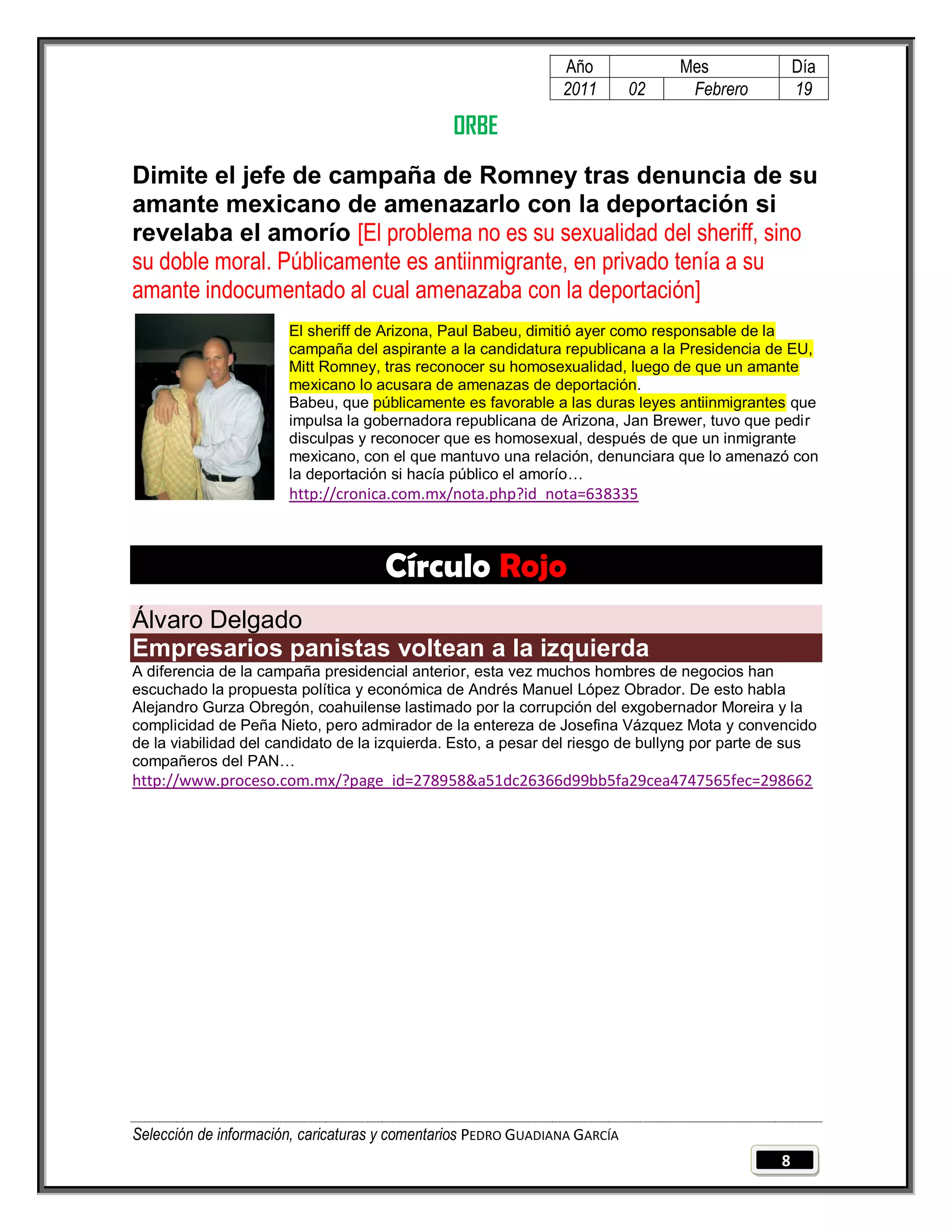 Año              Mes              Día
                                                                2011        02    Febrero         19

                                                ORBE
Dimite el jefe de campaña de Romney tras denuncia de su
amante mexicano de amenazarlo con la deportación si
revelaba el amorío [El problema no es su sexualidad del sheriff, sino
su doble moral. Públicamente es antiinmigrante, en privado tenía a su
amante indocumentado al cual amenazaba con la deportación]
                       El sheriff de Arizona, Paul Babeu, dimitió ayer como responsable de la
                       campaña del aspirante a la candidatura republicana a la Presidencia de EU,
                       Mitt Romney, tras reconocer su homosexualidad, luego de que un amante
                       mexicano lo acusara de amenazas de deportación.
                       Babeu, que públicamente es favorable a las duras leyes antiinmigrantes que
                       impulsa la gobernadora republicana de Arizona, Jan Brewer, tuvo que pedir
                       disculpas y reconocer que es homosexual, después de que un inmigrante
                       mexicano, con el que mantuvo una relación, denunciara que lo amenazó con
                       la deportación si hacía público el amorío…
                       http://cronica.com.mx/nota.php?id_nota=638335



                                     Círculo Rojo
Álvaro Delgado
Empresarios panistas voltean a la izquierda
A diferencia de la campaña presidencial anterior, esta vez muchos hombres de negocios han
escuchado la propuesta política y económica de Andrés Manuel López Obrador. De esto habla
Alejandro Gurza Obregón, coahuilense lastimado por la corrupción del exgobernador Moreira y la
complicidad de Peña Nieto, pero admirador de la entereza de Josefina Vázquez Mota y convencido
de la viabilidad del candidato de la izquierda. Esto, a pesar del riesgo de bullyng por parte de sus
compañeros del PAN…
http://www.proceso.com.mx/?page_id=278958&a51dc26366d99bb5fa29cea4747565fec=298662




Selección de información, caricaturas y comentarios PEDRO GUADIANA GARCÍA
                                                                                              8
 