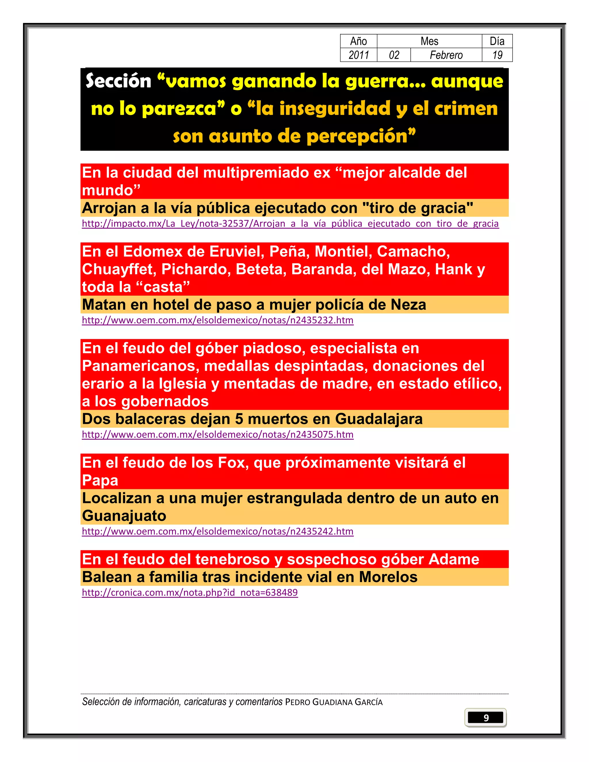 Año              Mes            Día
                                                                2011        02    Febrero       19

Sección “vamos ganando la guerra… aunque
 no lo parezca” o “la inseguridad y el crimen
          son asunto de percepción”
En la ciudad del multipremiado ex “mejor alcalde del
mundo”
Arrojan a la vía pública ejecutado con "tiro de gracia"
http://impacto.mx/La_Ley/nota-32537/Arrojan_a_la_vía_pública_ejecutado_con_tiro_de_gracia

En el Edomex de Eruviel, Peña, Montiel, Camacho,
Chuayffet, Pichardo, Beteta, Baranda, del Mazo, Hank y
toda la “casta”
Matan en hotel de paso a mujer policía de Neza
http://www.oem.com.mx/elsoldemexico/notas/n2435232.htm

En el feudo del góber piadoso, especialista en
Panamericanos, medallas despintadas, donaciones del
erario a la Iglesia y mentadas de madre, en estado etílico,
a los gobernados
Dos balaceras dejan 5 muertos en Guadalajara
http://www.oem.com.mx/elsoldemexico/notas/n2435075.htm

En el feudo de los Fox, que próximamente visitará el
Papa
Localizan a una mujer estrangulada dentro de un auto en
Guanajuato
http://www.oem.com.mx/elsoldemexico/notas/n2435242.htm

En el feudo del tenebroso y sospechoso góber Adame
Balean a familia tras incidente vial en Morelos
http://cronica.com.mx/nota.php?id_nota=638489




Selección de información, caricaturas y comentarios PEDRO GUADIANA GARCÍA
                                                                                            9
 