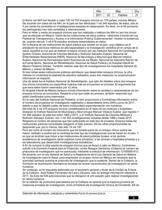 Año              Mes               Día
                                                                2011        02    Febrero          21
la fecha, los NIH han llevado a cabo 120 mil 753 ensayos clínicos en 178 países, incluido México.
De acuerdo con datos de los NIH, en el país se han efectuado 1 mil 549 estudios; de éstos, sólo el
5 por ciento ha consistido en investigaciones basadas en observación. Es decir, en el 95 porciento
los participantes han sido sometidos a intervenciones.
Pero el millar y medio de ensayos clínicos que han realizado o realizan los NIH no son los únicos
que se efectúan en México. Datos de las instituciones de salud pública –obtenidos a través de Ley
Federal de Transparencia y Acceso a la Información Pública Gubernamental– revelan la existencia
de, cuando menos, 3 mil 476 estudios similares desarrollados en éstos.
De la docena de las instituciones de salud pública que existen en el país, cuyo objetivo es la
prestación de servicios médicos de alta especialidad y la investigación científica en el campo de la
salud, aquéllos en los que se realizan ensayos clínicos son los institutos Nacional de Cardiología
Ignacio Chávez, Nacional de Ciencias Médicas y Nutrición Salvador Zubirán, Nacional de
Enfermedades Respiratorias (INER), Nacional de Neurología y Neurocirugía Manuel Velasco
Suárez, Nacional de Perinatología Isidro Espinosa de los Reyes, Nacional de Siquiatría Ramón de
la Fuente Muñiz, Nacional de Rehabilitación, Nacional de Salud Pública y el Hospital Infantil de
México Federico Gómez. También realizan este tipo de investigaciones los hospitales General de
México y Juárez de México.
Si bien todas estas instituciones públicas admitieron que desarrollan ensayos clínicos, la cifra
referida no contempla la totalidad de estudios realizados, pues dos instancias no proporcionaron
información al respecto.
Una de éstas fue el Instituto Nacional de Rehabilitación, que sólo dio detalles sobre dos ensayos
(los únicos concluidos) sin especificar cuántos más se encuentran en proceso. El argumento fue
que esos datos fueron reservados por 12 años.
El Hospital Infantil de México tampoco brindó información sobre la cantidad y características de los
ensayos clínicos ya concluidos. Respecto a los que están en proceso, también respondió que
están clasificados como reservados.
En el caso del Instituto Nacional de Pediatría, si bien proporcionó a Contralínea información sobre
el número de proyectos de investigación registrados y desarrollados entre 2005 y junio de 2011,
debido a que no detalló cuáles de éstos involucraban experimentación con humanos.
Del total de 3 mil 476 ensayos clínicos contabilizados en el resto de los institutos y hospitales,
destacan el Instituto Nacional de Neurología y Neurocirugía Manuel Velasco Suárez, que registra 1
mil 398 estudios de este tipo entre 1985 y 2011, y el Instituto Nacional de Ciencias Médicas y
Nutrición Salvador Zubirán, con 1 mil 353 investigaciones iniciadas desde 1996 y hasta 2010.
Respecto al número de personas que han participado en este tipo de pruebas, tampoco todas las
instituciones públicas consultadas otorgaron el dato preciso. De las cifras proporcionadas se
desprende que, por lo menos, han sido 14 mil 187.
Pero así como el número de mexicanos que ha tomado parte de un ensayo clínico podría ser
mayor, también lo podría ser la cantidad de este tipo de investigaciones que se hacen en el país. Y
es que se tendrían que incluir a las instituciones de salud públicas locales, a los centros
académicos de investigación (tanto públicos como privados), a las clínicas y hospitales privados y a
los laboratorios que desarrollan investigaciones biomédicas.
A fin de conocer la cifra exacta de ensayos clínicos que se llevan a cabo en México, Contralínea
solicitó a la Comisión Federal para la Protección contra Riesgos Sanitarios (Cofepris) el número de
protocolos de investigación que ha autorizado, mediante la solicitud de información 121500001412.
De acuerdo con la Ley General de Salud y el Reglamento de la Ley General de Salud en Materia
de Investigación para la Salud, para emprender un ensayo clínico en México es necesario que la
autoridad sanitaria autorice el protocolo de investigación que lo sustenta. Dentro de la Cofepris, la
Comisión de Autorización Sanitaria se encarga de revisar los protocolos de investigación en seres
humanos.
Sin embargo, en la respuesta elaborada por el secretario general y titular de la Unidad de Enlace
de la Cofepris, José Rafael Fernández de Lara y Olivares, sólo se entregó información referente a
2011. Se trata de 538 autorizaciones que se otorgaron el año pasado para realizar investigaciones
en seres humanos.
En la relación de protocolos palomeados por la Cofepris se aprecia que la mayoría proviene de
instancias privadas de investigación, como el Instituto de Investigación Clínica de Occidente, SA de


Selección de información, caricaturas y comentarios PEDRO GUADIANA GARCÍA
                                                                                               6
 