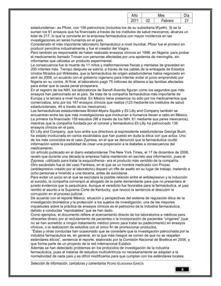 Año              Mes                Día
                                                                2011        02    Febrero           21
estadunidense– es Pfizer, con 156 patrocinios (incluidos los de su subsidiaria Wyeth). Si se le
suman los 61 ensayos que ha financiado a través de los institutos de salud mexicanos, alcanza un
total de 217, lo que la convierte en la empresa farmacéutica con mayor incidencia en las
investigaciones en seres humanos en el país.
Considerado el más importante laboratorio farmacéutico a nivel mundial, Pfizer fue el primero en
producir penicilina industrialmente y fue el creador del Viagra.
Pero también es responsable de haber realizado ensayos clínicos en 1996, en Nigeria, para probar
el medicamento llamado Trovan con personas afectadas por una epidemia de meningitis, sin
informarles que utilizaba un producto experimental.
La consecuencia fue la muerte de 11 niños y malformaciones físicas y mentales de gravedad en
200 infantes más. Tiempo después se sabría, a través de los cables de la embajada de Estados
Unidos filtrados por Wikileaks, que la farmacéutica de origen estadunidense había negociado en
abril de 2009, un acuerdo con el gobierno nigeriano para intentar evitar el juicio emprendido por
Nigeria en su contra. Al final, el laboratorio pagó 75 millones de dólares a las familias afectadas
para evitar que la causa penal prosperara.
En el registro de los NIH, los laboratorios de Sanofi-Aventis figuran como los segundos que más
ensayos han patrocinado en el país. Se trata de la compañía farmacéutica más importante de
Europa y la tercera a nivel mundial. En México tiene presencia no sólo por los medicamentos que
comercializa, sino por los 167 ensayos clínicos que realiza (123 mediante los institutos de salud
estadunidenses, 44 a través de los mexicanos).
Las farmacéuticas estadunidenses Bristol-Myers Squibb y Eli Lilly and Company también se
encuentran entre las que más investigaciones que involucran a humanos llevan a cabo en México.
La primera ha financiado 159 estudios (98 a través de los NIH, 61 mediante sus pares mexicanos),
mientras que la compañía fundada por el coronel y farmacéutico Eli Lilly ha patrocinado 136
ensayos clínicos en el país.
Eli Lilly and Company, que tuvo entre sus directivos al expresidente estadunidense George Bush,
ha estado involucrada en varios escándalos que han puesto en duda la ética con que actúa. Uno
de los más conocidos es el caso Zyprexa, en el que se denunció que la farmacéutica ocultó
información sobre la posibilidad de crear una propensión a la diabetes a consecuencia del
medicamento.
Un artículo publicado en el diario estadunidense The New York Times, el 17 de diciembre de 2006,
reveló que durante una década la empresa había mantenido en secreto esa información, pues el
Zyprexa –utilizado para tratar la esquizofrenia– era el producto más vendido de la compañía.
Otro escándalo fue el del caso Fentress, en el que se un hombre medicado con Prozac
(antidepresivo creado por el laboratorio) disparó un rifle de asalto en su lugar de trabajo, matando a
ocho personas e hiriendo a una docena, antes de suicidarse.
Para evitar un juicio en el que se escrutara la posible relación entre el antidepresivo y la inducción
al suicidio, la compañía corrompió al abogado de la parte demandante para que no presentara al
jurado evidencia que la perjudicara. Aunque el veredicto fue favorable para la farmacéutica, el juez
remitió el asunto a la Suprema Corte de Kentucky, que revocó la sentencia al descubrir la
corrupción en el proceso judicial.
De acuerdo con el reporte México: situación y perspectivas del sistema de regulación ética de la
investigación biomédica y la protección a los sujetos de investigación, una de las mayores
inquietudes sobre la práctica de ensayos clínicos es el patrocinio de la industria farmacéutica,
debido a conductas “reprobables” que se han dado.
Como ejemplos, el documento refiere el acercamiento directo de los laboratorios a médicos para
ofrecerles dinero por el reclutamiento de pacientes o la incorporación de pacientes “vírgenes” (que
no se han sometido a ningún tratamiento médico previo para tratar su padecimiento) en ensayos
clínicos, o la realización de estudios con el único fin de promocionar productos.
 “Éstas y otras conductas han ocasionado que se considere que la investigación patrocinada por la
industria farmacéutica es, en general, en la que más riesgos se corren de que no se respeten
estándares éticos”, sentencia el reporte, elaborado por la Comisión Nacional de Bioética en 2006, y
que forma parte de un proyecto de la red internacional Eulabor.
Además se han detectado problemas en los protocolos de investigación de la industria
farmacéutica, pues al tratarse de estudios multicéntricos no necesariamente se adaptan a la
normatividad de cada país y es difícil modificarlos para que cumplan con los estándares locales.

Selección de información, caricaturas y comentarios PEDRO GUADIANA GARCÍA
                                                                                                8
 