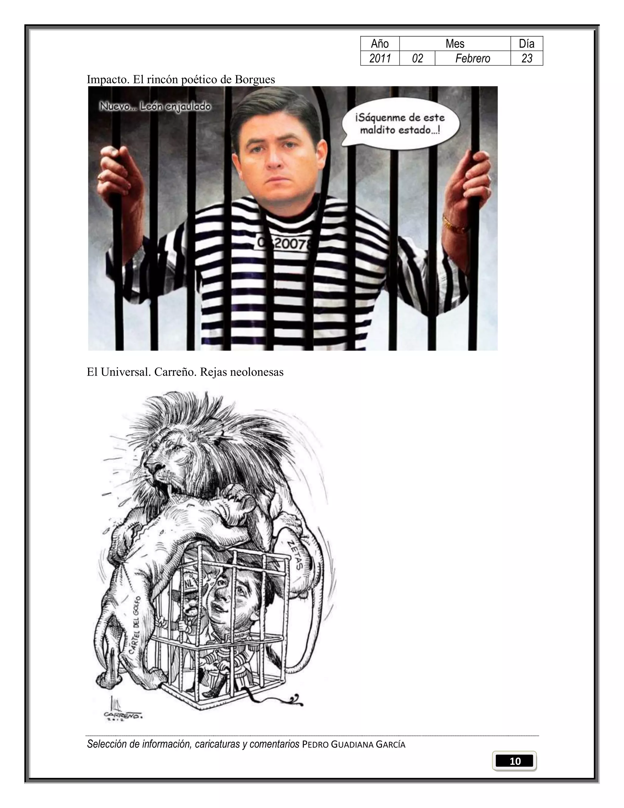 Año              Mes         Día
                                                                2011        02    Febrero    23
Impacto. El rincón poético de Borgues




El Universal. Carreño. Rejas neolonesas




Selección de información, caricaturas y comentarios PEDRO GUADIANA GARCÍA
                                                                                            10
 