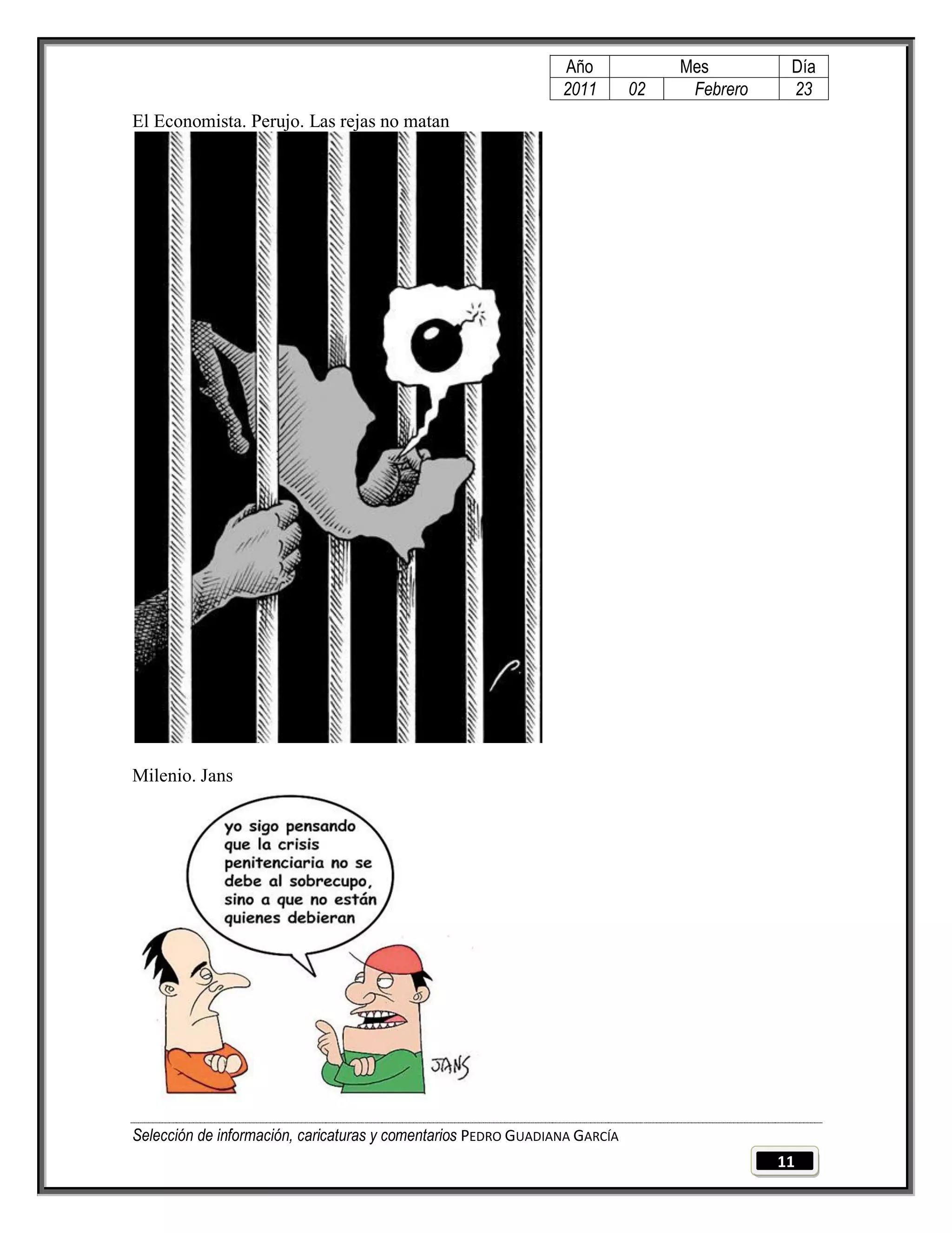Año              Mes         Día
                                                                2011        02    Febrero    23
El Economista. Perujo. Las rejas no matan




Milenio. Jans




Selección de información, caricaturas y comentarios PEDRO GUADIANA GARCÍA
                                                                                            11
 