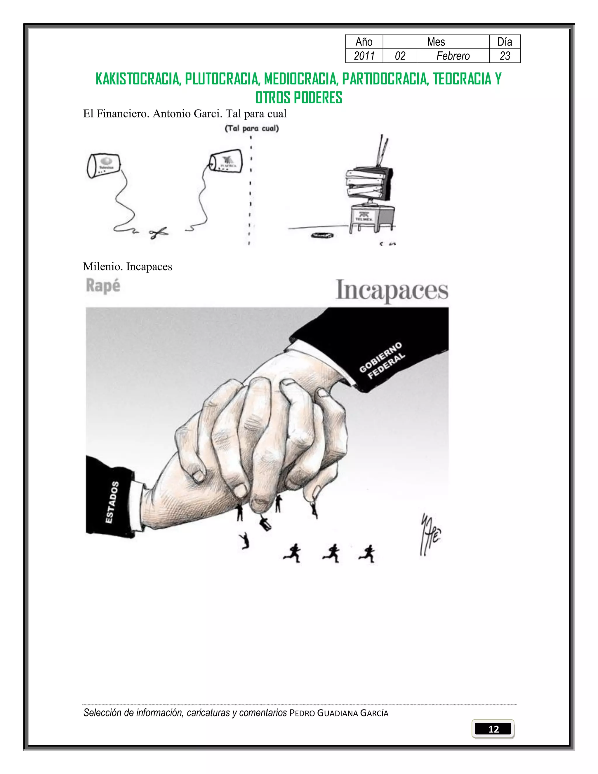 Año              Mes         Día
                                                                2011        02    Febrero    23

  KAKISTOCRACIA, PLUTOCRACIA, MEDIOCRACIA, PARTIDOCRACIA, TEOCRACIA Y
                            OTROS PODERES
El Financiero. Antonio Garci. Tal para cual




Milenio. Incapaces




Selección de información, caricaturas y comentarios PEDRO GUADIANA GARCÍA
                                                                                            12
 