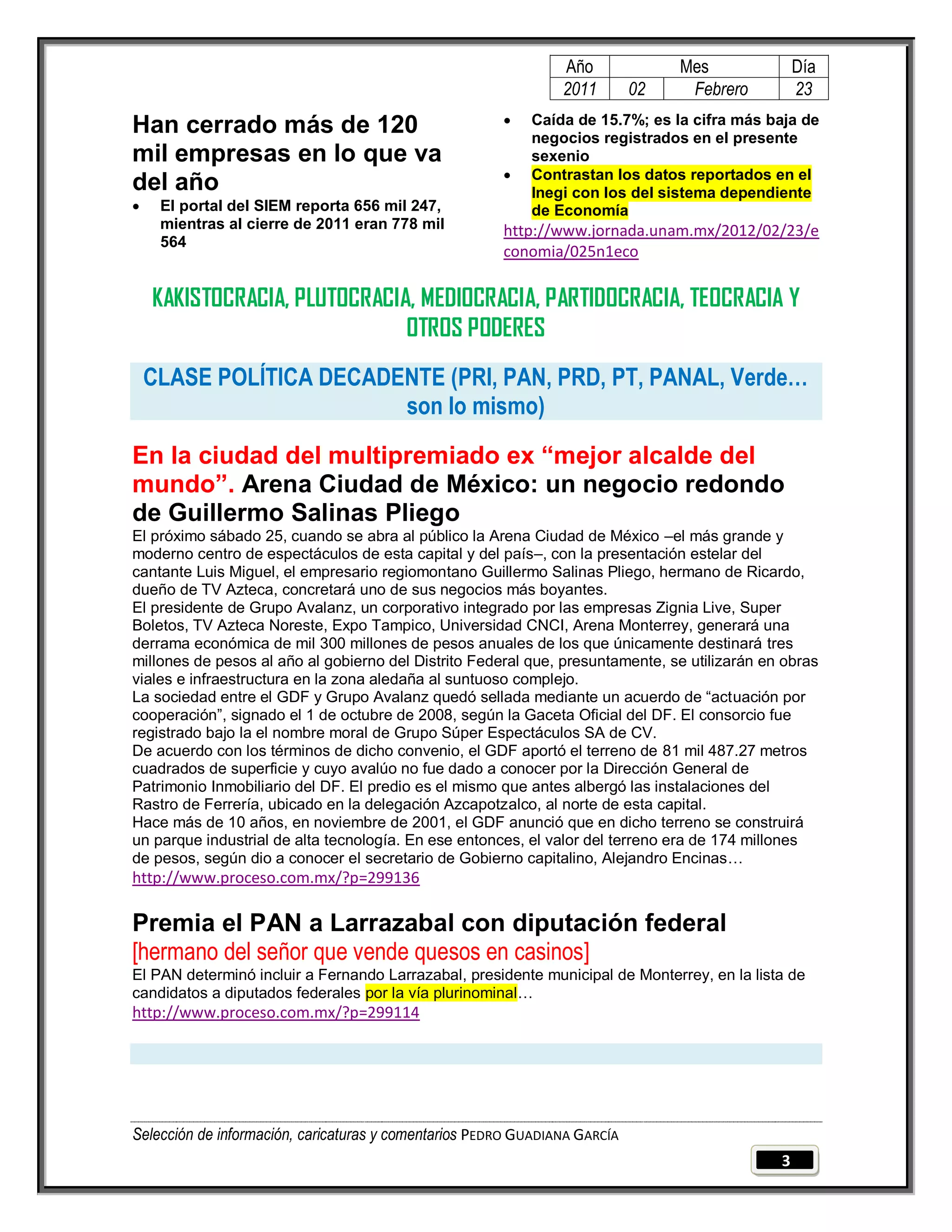 Año              Mes              Día
                                                                2011        02    Febrero         23
                                                          Caída de 15.7%; es la cifra más baja de
Han cerrado más de 120                                     negocios registrados en el presente
mil empresas en lo que va                                  sexenio
                                                          Contrastan los datos reportados en el
del año                                                    Inegi con los del sistema dependiente
    El portal del SIEM reporta 656 mil 247,               de Economía
     mientras al cierre de 2011 eran 778 mil           http://www.jornada.unam.mx/2012/02/23/e
     564
                                                       conomia/025n1eco

    KAKISTOCRACIA, PLUTOCRACIA, MEDIOCRACIA, PARTIDOCRACIA, TEOCRACIA Y
                              OTROS PODERES
    CLASE POLÍTICA DECADENTE (PRI, PAN, PRD, PT, PANAL, Verde…
                         son lo mismo)
En la ciudad del multipremiado ex “mejor alcalde del
mundo”. Arena Ciudad de México: un negocio redondo
de Guillermo Salinas Pliego
El próximo sábado 25, cuando se abra al público la Arena Ciudad de México –el más grande y
moderno centro de espectáculos de esta capital y del país–, con la presentación estelar del
cantante Luis Miguel, el empresario regiomontano Guillermo Salinas Pliego, hermano de Ricardo,
dueño de TV Azteca, concretará uno de sus negocios más boyantes.
El presidente de Grupo Avalanz, un corporativo integrado por las empresas Zignia Live, Super
Boletos, TV Azteca Noreste, Expo Tampico, Universidad CNCI, Arena Monterrey, generará una
derrama económica de mil 300 millones de pesos anuales de los que únicamente destinará tres
millones de pesos al año al gobierno del Distrito Federal que, presuntamente, se utilizarán en obras
viales e infraestructura en la zona aledaña al suntuoso complejo.
La sociedad entre el GDF y Grupo Avalanz quedó sellada mediante un acuerdo de “actuación por
cooperación”, signado el 1 de octubre de 2008, según la Gaceta Oficial del DF. El consorcio fue
registrado bajo la el nombre moral de Grupo Súper Espectáculos SA de CV.
De acuerdo con los términos de dicho convenio, el GDF aportó el terreno de 81 mil 487.27 metros
cuadrados de superficie y cuyo avalúo no fue dado a conocer por la Dirección General de
Patrimonio Inmobiliario del DF. El predio es el mismo que antes albergó las instalaciones del
Rastro de Ferrería, ubicado en la delegación Azcapotzalco, al norte de esta capital.
Hace más de 10 años, en noviembre de 2001, el GDF anunció que en dicho terreno se construirá
un parque industrial de alta tecnología. En ese entonces, el valor del terreno era de 174 millones
de pesos, según dio a conocer el secretario de Gobierno capitalino, Alejandro Encinas…
http://www.proceso.com.mx/?p=299136

Premia el PAN a Larrazabal con diputación federal
[hermano del señor que vende quesos en casinos]
El PAN determinó incluir a Fernando Larrazabal, presidente municipal de Monterrey, en la lista de
candidatos a diputados federales por la vía plurinominal…
http://www.proceso.com.mx/?p=299114




Selección de información, caricaturas y comentarios PEDRO GUADIANA GARCÍA
                                                                                              3
 