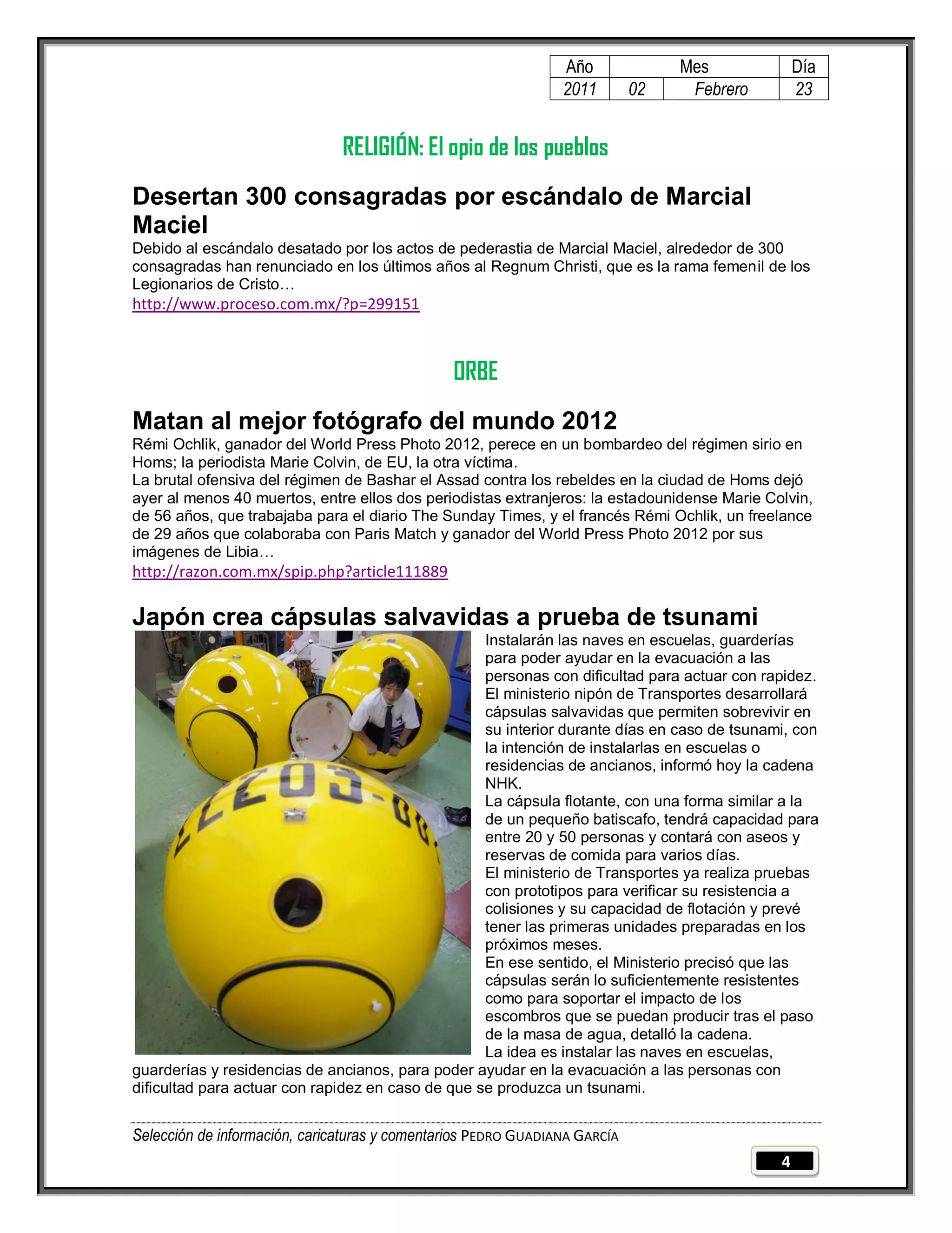 Año              Mes             Día
                                                                2011        02    Febrero        23


                               RELIGIÓN: El opio de los pueblos
Desertan 300 consagradas por escándalo de Marcial
Maciel
Debido al escándalo desatado por los actos de pederastia de Marcial Maciel, alrededor de 300
consagradas han renunciado en los últimos años al Regnum Christi, que es la rama femenil de los
Legionarios de Cristo…
http://www.proceso.com.mx/?p=299151



                                                ORBE
Matan al mejor fotógrafo del mundo 2012
Rémi Ochlik, ganador del World Press Photo 2012, perece en un bombardeo del régimen sirio en
Homs; la periodista Marie Colvin, de EU, la otra víctima.
La brutal ofensiva del régimen de Bashar el Assad contra los rebeldes en la ciudad de Homs dejó
ayer al menos 40 muertos, entre ellos dos periodistas extranjeros: la estadounidense Marie Colvin,
de 56 años, que trabajaba para el diario The Sunday Times, y el francés Rémi Ochlik, un freelance
de 29 años que colaboraba con Paris Match y ganador del World Press Photo 2012 por sus
imágenes de Libia…
http://razon.com.mx/spip.php?article111889

Japón crea cápsulas salvavidas a prueba de tsunami
                                                   Instalarán las naves en escuelas, guarderías
                                                   para poder ayudar en la evacuación a las
                                                   personas con dificultad para actuar con rapidez.
                                                   El ministerio nipón de Transportes desarrollará
                                                   cápsulas salvavidas que permiten sobrevivir en
                                                   su interior durante días en caso de tsunami, con
                                                   la intención de instalarlas en escuelas o
                                                   residencias de ancianos, informó hoy la cadena
                                                   NHK.
                                                   La cápsula flotante, con una forma similar a la
                                                   de un pequeño batiscafo, tendrá capacidad para
                                                   entre 20 y 50 personas y contará con aseos y
                                                   reservas de comida para varios días.
                                                   El ministerio de Transportes ya realiza pruebas
                                                   con prototipos para verificar su resistencia a
                                                   colisiones y su capacidad de flotación y prevé
                                                   tener las primeras unidades preparadas en los
                                                   próximos meses.
                                                   En ese sentido, el Ministerio precisó que las
                                                   cápsulas serán lo suficientemente resistentes
                                                   como para soportar el impacto de los
                                                   escombros que se puedan producir tras el paso
                                                   de la masa de agua, detalló la cadena.
                                                   La idea es instalar las naves en escuelas,
guarderías y residencias de ancianos, para poder ayudar en la evacuación a las personas con
dificultad para actuar con rapidez en caso de que se produzca un tsunami.


Selección de información, caricaturas y comentarios PEDRO GUADIANA GARCÍA
                                                                                             4
 
