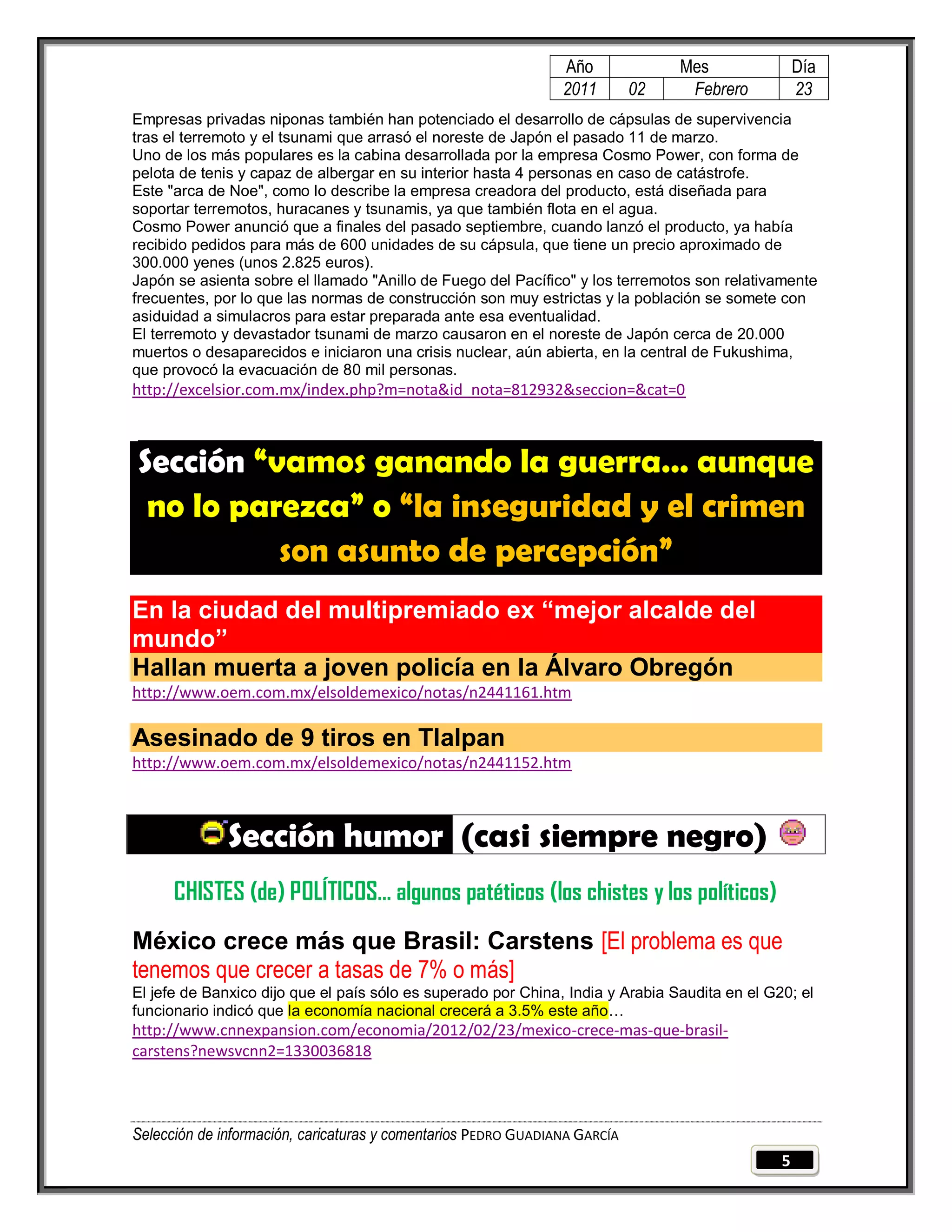 Año              Mes               Día
                                                                2011        02    Febrero          23
Empresas privadas niponas también han potenciado el desarrollo de cápsulas de supervivencia
tras el terremoto y el tsunami que arrasó el noreste de Japón el pasado 11 de marzo.
Uno de los más populares es la cabina desarrollada por la empresa Cosmo Power, con forma de
pelota de tenis y capaz de albergar en su interior hasta 4 personas en caso de catástrofe.
Este "arca de Noe", como lo describe la empresa creadora del producto, está diseñada para
soportar terremotos, huracanes y tsunamis, ya que también flota en el agua.
Cosmo Power anunció que a finales del pasado septiembre, cuando lanzó el producto, ya había
recibido pedidos para más de 600 unidades de su cápsula, que tiene un precio aproximado de
300.000 yenes (unos 2.825 euros).
Japón se asienta sobre el llamado "Anillo de Fuego del Pacífico" y los terremotos son relativamente
frecuentes, por lo que las normas de construcción son muy estrictas y la población se somete con
asiduidad a simulacros para estar preparada ante esa eventualidad.
El terremoto y devastador tsunami de marzo causaron en el noreste de Japón cerca de 20.000
muertos o desaparecidos e iniciaron una crisis nuclear, aún abierta, en la central de Fukushima,
que provocó la evacuación de 80 mil personas.
http://excelsior.com.mx/index.php?m=nota&id_nota=812932&seccion=&cat=0



Sección “vamos ganando la guerra… aunque
 no lo parezca” o “la inseguridad y el crimen
          son asunto de percepción”
En la ciudad del multipremiado ex “mejor alcalde del
mundo”
Hallan muerta a joven policía en la Álvaro Obregón
http://www.oem.com.mx/elsoldemexico/notas/n2441161.htm

Asesinado de 9 tiros en Tlalpan
http://www.oem.com.mx/elsoldemexico/notas/n2441152.htm



              Sección humor (casi siempre negro)
      CHISTES (de) POLÍTICOS… algunos patéticos (los chistes y los políticos)
México crece más que Brasil: Carstens [El problema es que
tenemos que crecer a tasas de 7% o más]
El jefe de Banxico dijo que el país sólo es superado por China, India y Arabia Saudita en el G20; el
funcionario indicó que la economía nacional crecerá a 3.5% este año…
http://www.cnnexpansion.com/economia/2012/02/23/mexico-crece-mas-que-brasil-
carstens?newsvcnn2=1330036818



Selección de información, caricaturas y comentarios PEDRO GUADIANA GARCÍA
                                                                                               5
 
