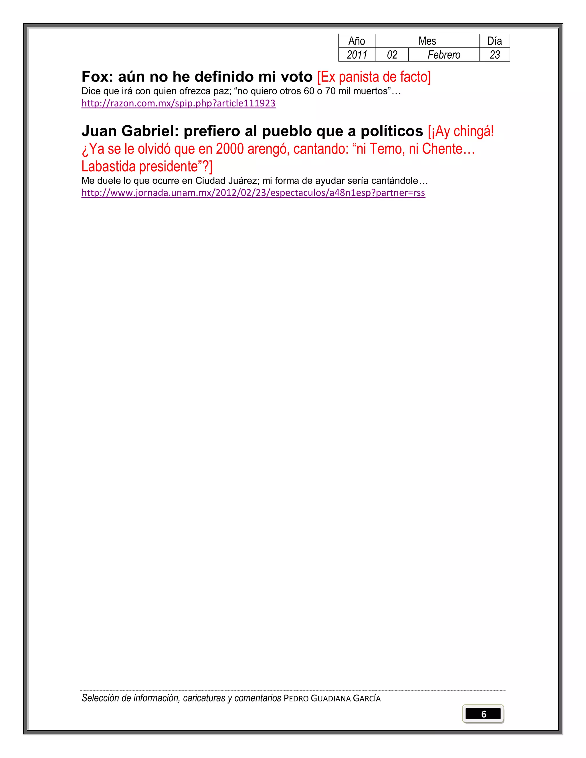 Año              Mes            Día
                                                                2011        02    Febrero       23

Fox: aún no he definido mi voto [Ex panista de facto]
Dice que irá con quien ofrezca paz; “no quiero otros 60 o 70 mil muertos”…
http://razon.com.mx/spip.php?article111923

Juan Gabriel: prefiero al pueblo que a políticos [¡Ay chingá!
¿Ya se le olvidó que en 2000 arengó, cantando: “ni Temo, ni Chente…
Labastida presidente”?]
Me duele lo que ocurre en Ciudad Juárez; mi forma de ayudar sería cantándole…
http://www.jornada.unam.mx/2012/02/23/espectaculos/a48n1esp?partner=rss




Selección de información, caricaturas y comentarios PEDRO GUADIANA GARCÍA
                                                                                            6
 