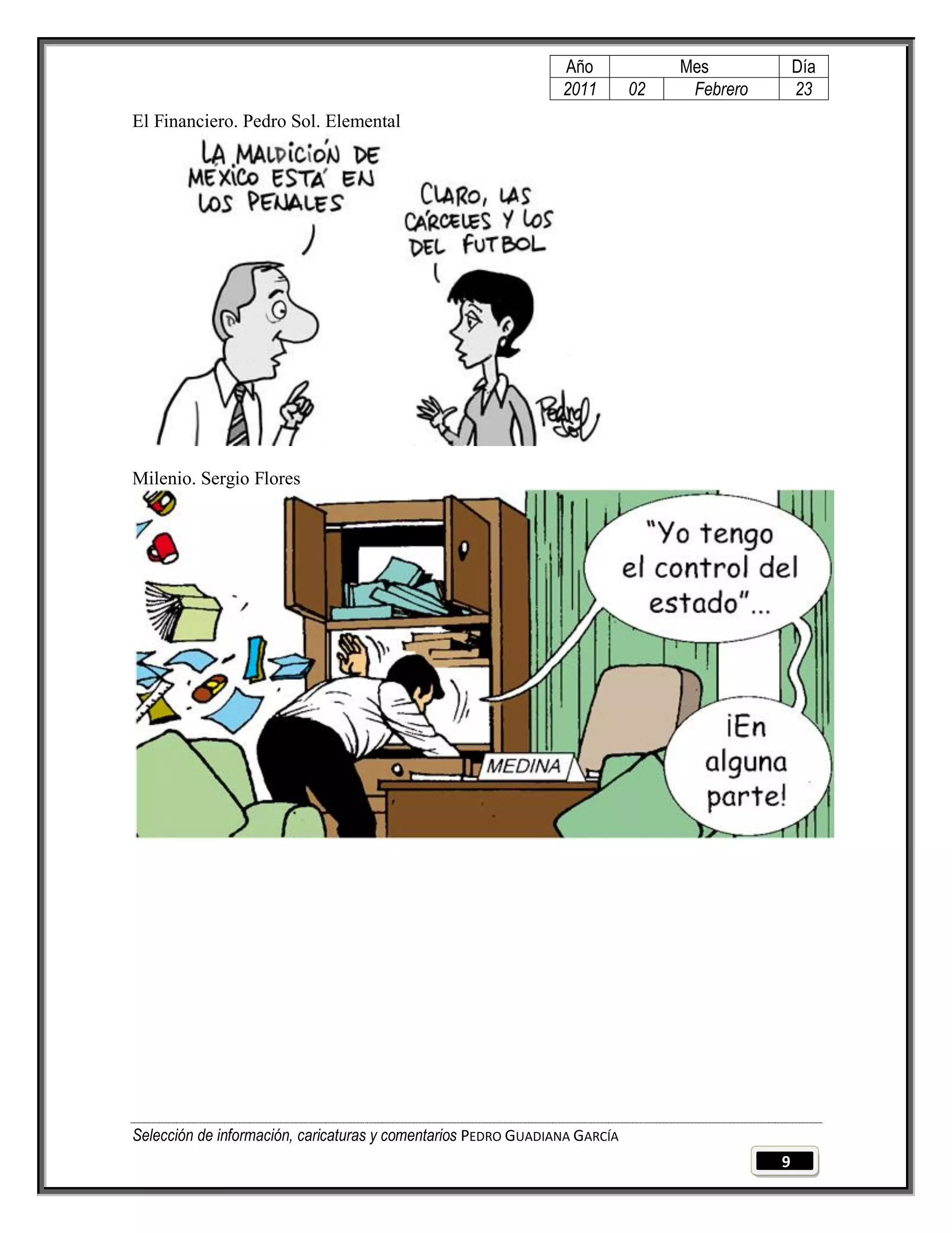 Año              Mes            Día
                                                                2011        02    Febrero       23
El Financiero. Pedro Sol. Elemental




Milenio. Sergio Flores




Selección de información, caricaturas y comentarios PEDRO GUADIANA GARCÍA
                                                                                            9
 