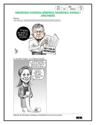 Año              Mes         Día
                                                                2011        02    Febrero    29

  KAKISTOCRACIA, PLUTOCRACIA, MEDIOCRACIA, PARTIDOCRACIA, TEOCRACIA Y
                            OTROS PODERES
Milenio




La Jornada. Fisgón. Los 1500 de Josefina




Selección de información, caricaturas y comentarios PEDRO GUADIANA GARCÍA
                                                                                            14
 