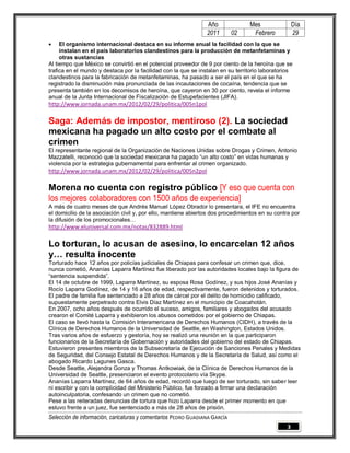 Año              Mes                 Día
                                                                2011        02    Febrero            29
    El organismo internacional destaca en su informe anual la facilidad con la que se
     instalan en el país laboratorios clandestinos para la producción de metanfetaminas y
     otras sustancias
Al tiempo que México se convirtió en el potencial proveedor de 9 por ciento de la heroína que se
trafica en el mundo y destaca por la facilidad con la que se instalan en su territorio laboratorios
clandestinos para la fabricación de metanfetaminas, ha pasado a ser el país en el que se ha
registrado la disminución más pronunciada de las incautaciones de cocaína, tendencia que se
presenta también en los decomisos de heroína, que cayeron en 30 por ciento, revela el informe
anual de la Junta Internacional de Fiscalización de Estupefacientes (JIFA).
http://www.jornada.unam.mx/2012/02/29/politica/005n1pol

Saga: Además de impostor, mentiroso (2). La sociedad
mexicana ha pagado un alto costo por el combate al
crimen
El representante regional de la Organización de Naciones Unidas sobre Drogas y Crimen, Antonio
Mazzatelli, reconoció que la sociedad mexicana ha pagado “un alto costo” en vidas humanas y
violencia por la estrategia gubernamental para enfrentar al crimen organizado.
http://www.jornada.unam.mx/2012/02/29/politica/005n2pol

Morena no cuenta con registro público [Y eso que cuenta con
los mejores colaboradores con 1500 años de experiencia]
A más de cuatro meses de que Andrés Manuel López Obrador lo presentara, el IFE no encuentra
el domicilio de la asociación civil y, por ello, mantiene abiertos dos procedimientos en su contra por
la difusión de los promocionales…
http://www.eluniversal.com.mx/notas/832889.html

Lo torturan, lo acusan de asesino, lo encarcelan 12 años
y… resulta inocente
Torturado hace 12 años por policías judiciales de Chiapas para confesar un crimen que, dice,
nunca cometió, Ananías Laparra Martínez fue liberado por las autoridades locales bajo la figura de
“sentencia suspendida”.
El 14 de octubre de 1999, Laparra Martínez, su esposa Rosa Godínez, y sus hijos José Ananías y
Rocío Laparra Godínez, de 14 y 16 años de edad, respectivamente, fueron detenidos y torturados.
El padre de familia fue sentenciado a 28 años de cárcel por el delito de homicidio calificado,
supuestamente perpetrado contra Elvis Díaz Martínez en el municipio de Coacahotán.
En 2007, ocho años después de ocurrido el suceso, amigos, familiares y abogados del acusado
crearon el Comité Laparra y exhibieron los abusos cometidos por el gobierno de Chiapas.
El caso se llevó hasta la Comisión Interamericana de Derechos Humanos (CIDH), a través de la
Clínica de Derechos Humanos de la Universidad de Seattle, en Washington, Estados Unidos.
Tras varios años de esfuerzo y gestoría, hoy se realizó una reunión en la que participaron
funcionarios de la Secretaría de Gobernación y autoridades del gobierno del estado de Chiapas.
Estuvieron presentes miembros de la Subsecretaría de Ejecución de Sanciones Penales y Medidas
de Seguridad, del Consejo Estatal de Derechos Humanos y de la Secretaría de Salud, así como el
abogado Ricardo Lagunes Gasca.
Desde Seattle, Alejandra Gonza y Thomas Antkowiak, de la Clínica de Derechos Humanos de la
Universidad de Seattle, presenciaron el evento protocolario vía Skype.
Ananías Laparra Martínez, de 64 años de edad, recordó que luego de ser torturado, sin saber leer
ni escribir y con la complicidad del Ministerio Público, fue forzado a firmar una declaración
autoinculpatoria, confesando un crimen que no cometió.
Pese a las reiteradas denuncias de tortura que hizo Laparra desde el primer momento en que
estuvo frente a un juez, fue sentenciado a más de 28 años de prisión.
Selección de información, caricaturas y comentarios PEDRO GUADIANA GARCÍA
                                                                                                 3
 