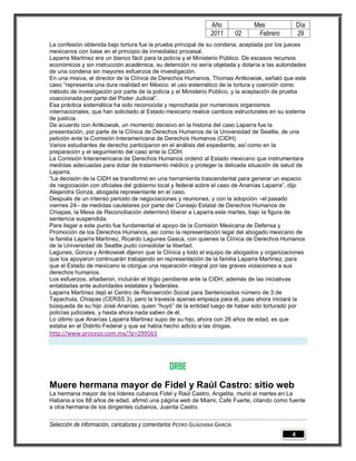 Año              Mes            Día
                                                                2011        02    Febrero       29
La confesión obtenida bajo tortura fue la prueba principal de su condena, aceptada por los jueces
mexicanos con base en el principio de inmediatez procesal.
Laparra Martínez era un blanco fácil para la policía y el Ministerio Público. De escasos recursos
económicos y sin instrucción académica, su detención no sería objetada y dotaría a las autoridades
de una condena sin mayores esfuerzos de investigación.
En una misiva, el director de la Clínica de Derechos Humanos, Thomas Antkowiak, señaló que este
caso “representa una dura realidad en México: el uso sistemático de la tortura y coerción como
método de investigación por parte de la policía y el Ministerio Público, y la aceptación de prueba
coaccionada por parte del Poder Judicial”.
Esa práctica sistemática ha sido reconocida y reprochada por numerosos organismos
internacionales, que han solicitado al Estado mexicano realice cambios estructurales en su sistema
de justicia.
De acuerdo con Antkowiak, un momento decisivo en la historia del caso Laparra fue la
presentación, por parte de la Clínica de Derechos Humanos de la Universidad de Seattle, de una
petición ante la Comisión Interamericana de Derechos Humanos (CIDH).
Varios estudiantes de derecho participaron en el análisis del expediente, así como en la
preparación y el seguimiento del caso ante la CIDH.
La Comisión Interamericana de Derechos Humanos ordenó al Estado mexicano que instrumentara
medidas adecuadas para dotar de tratamiento médico y proteger la delicada situación de salud de
Laparra.
“La decisión de la CIDH se transformó en una herramienta trascendental para generar un espacio
de negociación con oficiales del gobierno local y federal sobre el caso de Ananías Laparra”, dijo
Alejandra Gonza, abogada representante en el caso.
Después de un intenso periodo de negociaciones y reuniones, y con la adopción –el pasado
viernes 24– de medidas cautelares por parte del Consejo Estatal de Derechos Humanos de
Chiapas, la Mesa de Reconciliación determinó liberar a Laparra este martes, bajo la figura de
sentencia suspendida.
Para llegar a este punto fue fundamental el apoyo de la Comisión Mexicana de Defensa y
Promoción de los Derechos Humanos, así como la representación legal del abogado mexicano de
la familia Laparra Martínez, Ricardo Lagunes Gasca, con quienes la Clínica de Derechos Humanos
de la Universidad de Seattle pudo consolidar la libertad.
Lagunes, Gonza y Antkowiak dijeron que la Clínica y todo el equipo de abogados y organizaciones
que los apoyaron continuarán trabajando en representación de la familia Laparra Martínez, para
que el Estado de mexicano le otorgue una reparación integral por las graves violaciones a sus
derechos humanos.
Los esfuerzos, añadieron, incluirán el litigio pendiente ante la CIDH, además de las iniciativas
entabladas ante autoridades estatales y federales.
Laparra Martínez dejó el Centro de Reinserción Social para Sentenciados número de 3 de
Tapachula, Chiapas (CERSS 3), pero la travesía apenas empieza para él, pues ahora iniciará la
búsqueda de su hijo José Ananías, quien “huyó” de la entidad luego de haber sido torturado por
policías judiciales, y hasta ahora nada saben de él.
Lo último que Ananías Laparra Martínez supo de su hijo, ahora con 26 años de edad, es que
estaba en el Distrito Federal y que se había hecho adicto a las drogas.
http://www.proceso.com.mx/?p=299563




                                                ORBE
Muere hermana mayor de Fidel y Raúl Castro: sitio web
La hermana mayor de los líderes cubanos Fidel y Raúl Castro, Angelita, murió el martes en La
Habana a los 88 años de edad, afirmó una página web de Miami, Café Fuerte, citando como fuente
a otra hermana de los dirigentes cubanos, Juanita Castro.


Selección de información, caricaturas y comentarios PEDRO GUADIANA GARCÍA
                                                                                            4
 
