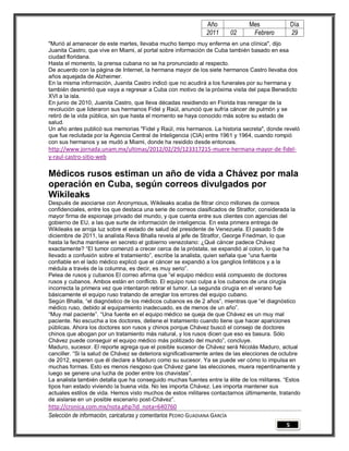 Año              Mes              Día
                                                                2011        02    Febrero         29
"Murió al amanecer de este martes, llevaba mucho tiempo muy enferma en una clínica", dijo
Juanita Castro, que vive en Miami, al portal sobre información de Cuba también basado en esa
ciudad floridana.
Hasta el momento, la prensa cubana no se ha pronunciado al respecto.
De acuerdo con la página de Internet, la hermana mayor de los siete hermanos Castro llevaba dos
años aquejada de Alzheimer.
En la misma información, Juanita Castro indicó que no acudirá a los funerales por su hermana y
también desmintió que vaya a regresar a Cuba con motivo de la próxima visita del papa Benedicto
XVI a la isla.
En junio de 2010, Juanita Castro, que lleva décadas residiendo en Florida tras renegar de la
revolución que lideraron sus hermanos Fidel y Raúl, anunció que sufría cáncer de pulmón y se
retiró de la vida pública, sin que hasta el momento se haya conocido más sobre su estado de
salud.
Un año antes publicó sus memorias "Fidel y Raúl, mis hermanos. La historia secreta", donde reveló
que fue reclutada por la Agencia Central de Inteligencia (CIA) entre 1961 y 1964, cuando rompió
con sus hermanos y se mudó a Miami, donde ha residido desde entonces.
http://www.jornada.unam.mx/ultimas/2012/02/29/123317215-muere-hermana-mayor-de-fidel-
y-raul-castro-sitio-web

Médicos rusos estiman un año de vida a Chávez por mala
operación en Cuba, según correos divulgados por
Wikileaks
Después de asociarse con Anonymous, Wikileaks acaba de filtrar cinco millones de correos
confidenciales, entre los que destaca una serie de correos clasificados de Stratfor, considerada la
mayor firma de espionaje privado del mundo, y que cuenta entre sus clientes con agencias del
gobierno de EU, a las que surte de información de inteligencia. En esta primera entrega de
Wikileaks se arroja luz sobre el estado de salud del presidente de Venezuela. El pasado 5 de
diciembre de 2011, la analista Reva Bhalla revela al jefe de Stratfor, George Friedman, lo que
hasta la fecha mantiene en secreto el gobierno venezolano: ¿Qué cáncer padece Chávez
exactamente? “El tumor comenzó a crecer cerca de la próstata, se expandió al colon, lo que ha
llevado a confusión sobre el tratamiento”, escribe la analista, quien señala que “una fuente
confiable en el lado médico explicó que el cáncer se expandió a los ganglios linfáticos y a la
médula a través de la columna, es decir, es muy serio”.
Pelea de rusos y cubanos El correo afirma que “el equipo médico está compuesto de doctores
rusos y cubanos. Ambos están en conflicto. El equipo ruso culpa a los cubanos de una cirugía
incorrecta la primera vez que intentaron retirar el tumor. La segunda cirugía en el verano fue
básicamente el equipo ruso tratando de arreglar los errores del equipo cubano.
Según Bhalla, “el diagnóstico de los médicos cubanos es de 2 años”, mientras que “el diagnóstico
médico ruso, debido al equipamiento inadecuado, es de menos de un año”.
“Muy mal paciente”. “Una fuente en el equipo médico se queja de que Chávez es un muy mal
paciente. No escucha a los doctores, detiene el tratamiento cuando tiene que hacer apariciones
públicas. Ahora los doctores son rusos y chinos porque Chávez buscó el consejo de doctores
chinos que abogan por un tratamiento más natural, y los rusos dicen que eso es basura. Sólo
Chávez puede conseguir el equipo médico más politizado del mundo”, concluye.
Maduro, sucesor. El reporte agrega que el posible sucesor de Chávez será Nicolás Maduro, actual
canciller. “Si la salud de Chávez se deteriora significativamente antes de las elecciones de octubre
de 2012, esperen que él declare a Maduro como su sucesor. Ya se puede ver cómo lo impulsa en
muchas formas. Esto es menos riesgoso que Chávez gane las elecciones, muera repentinamente y
luego se genere una lucha de poder entre los chavistas”.
La analista también detalla que ha conseguido muchas fuentes entre la élite de los militares. “Estos
tipos han estado viviendo la buena vida. No les importa Chávez. Les importa mantener sus
actuales estilos de vida. Hemos visto muchos de estos militares contactarnos últimamente, tratando
de aislarse en un posible escenario post-Chávez”.
http://cronica.com.mx/nota.php?id_nota=640760
Selección de información, caricaturas y comentarios PEDRO GUADIANA GARCÍA
                                                                                              5
 