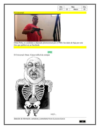 Año              Mes        Día
                                                                2011        03     Marzo    05
El Universal




Ethan Peña, ex candidato a diputado plurinominal por el PRD, fue dado de baja por esta
foto que publicó en su Facebook


                                                ORBE
El Universal. Omar. Cáncer difícil de extirpar




Selección de información, caricaturas y comentarios PEDRO GUADIANA GARCÍA
                                                                                           17
 