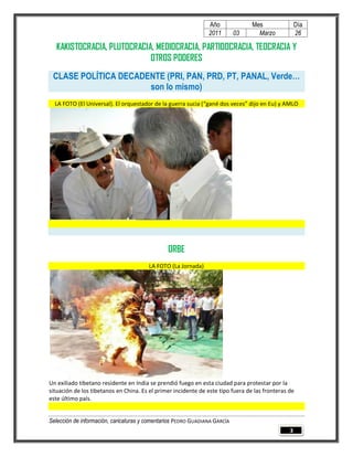 Año              Mes                Día
                                                                2011        03     Marzo            26

  KAKISTOCRACIA, PLUTOCRACIA, MEDIOCRACIA, PARTIDOCRACIA, TEOCRACIA Y
                            OTROS PODERES
 CLASE POLÍTICA DECADENTE (PRI, PAN, PRD, PT, PANAL, Verde…
                      son lo mismo)
  LA FOTO (El Universal). El orquestador de la guerra sucia (“gané dos veces” dijo en Eu) y AMLO




                                                ORBE
                                        LA FOTO (La Jornada)




Un exiliado tibetano residente en India se prendió fuego en esta ciudad para protestar por la
situación de los tibetanos en China. Es el primer incidente de este tipo fuera de las fronteras de
este último país.


Selección de información, caricaturas y comentarios PEDRO GUADIANA GARCÍA
                                                                                                3
 