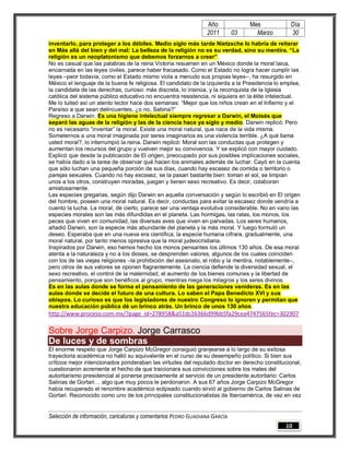 Año              Mes             Día
                                                                2011        03     Marzo         30
inventarlo, para proteger a los débiles. Medio siglo más tarde Nietzsche lo habría de reiterar
en Más allá del bien y del mal: La belleza de la religión no es su verdad, sino su mentira. “La
religión es un neoplatonismo que debemos forzarnos a creer”.
No es casual que las palabras de la reina Victoria resuenen en un México donde la moral laica,
encarnada en las leyes civiles, parece haber fracasado. Como el Estado no logra hacer cumplir las
leyes –peor todavía, como el Estado mismo viola a menudo sus propias leyes–, ha resurgido en
México el lenguaje de la buena fe religiosa. El candidato de la izquierda a la Presidencia lo emplea,
la candidata de las derechas, curioso: más discreta, lo insinúa, y la reconquista de la Iglesia
católica del sistema público educativo no encuentra resistencia, ni siquiera en la élite intelectual.
Me lo tuiteó así un atento lector hace dos semanas: “Mejor que los niños crean en el Infierno y el
Paraíso a que sean delincuentes, ¿o no, Sabina?”
Regreso a Darwin. Es una higiene intelectual siempre regresar a Darwin, el Moisés que
separó las aguas de la religión y las de la ciencia hace ya siglo y medio. Darwin replicó: Pero
no es necesario “inventar” la moral. Existe una moral natural, que nace de la vida misma.
Someternos a una moral imaginada por seres imaginarios es una violencia terrible. ¿A qué llama
usted moral?, lo interrumpió la reina. Darwin replicó: Moral son las conductas que protegen y
aumentan los recursos del grupo y vuelven mejor su convivencia. Y se explicó con mayor cuidado.
Explicó que desde la publicación de El origen, preocupado por sus posibles implicaciones sociales,
se había dado a la tarea de observar qué hacen los animales además de luchar. Cayó en la cuenta
que sólo luchan una pequeña porción de sus días, cuando hay escasez de comida o territorio o
parejas sexuales. Cuando no hay escasez, se la pasan bastante bien: toman el sol, se limpian
unos a los otros, construyen moradas, juegan y tienen sexo recreativo. Es decir, colaboran
amistosamente.
Las especies gregarias, según dijo Darwin en aquella conversación y según lo escribió en El origen
del hombre, poseen una moral natural. Es decir, conductas para evitar la escasez donde vendría a
cuento la lucha. La moral, de cierto, parece ser una ventaja evolutiva considerable. No en vano las
especies morales son las más difundidas en el planeta. Las hormigas, las ratas, los monos, los
peces que viven en comunidad, las diversas aves que viven en parvadas. Los seres humanos,
añadió Darwin, son la especie más abundante del planeta y la más moral. Y luego formuló un
deseo. Esperaba que en una nueva era científica, la especie humana cifrara, gradualmente, una
moral natural, por tanto menos opresiva que la moral judeocristiana.
Inspirados por Darwin, eso hemos hecho los monos pensantes los últimos 130 años. De esa moral
atenta a la naturaleza y no a los dioses, se desprenden valores, algunos de los cuales coinciden
con los de las viejas religiones –la prohibición del asesinato, el robo y la mentira, notablemente–,
pero otros de sus valores se oponen flagrantemente. La ciencia defiende la diversidad sexual, el
sexo recreativo, el control de la maternidad, el aumento de los bienes comunes y la libertad de
pensamiento, porque son benéficos al grupo, mientras niega los milagros y los seres divinos.
Es en las aulas donde se forma el pensamiento de las generaciones venideras. Es en las
aulas donde se decide el futuro de una cultura. Lo saben el Papa Benedicto XVI y sus
obispos. Lo curioso es que los legisladores de nuestro Congreso lo ignoren y permitan que
nuestra educación pública dé un brinco atrás. Un brinco de unos 130 años.
http://www.proceso.com.mx/?page_id=278958&a51dc26366d99bb5fa29cea4747565fec=302907

Sobre Jorge Carpizo. Jorge Carrasco
De luces y de sombras
El enorme respeto que Jorge Carpizo McGregor consiguió granjearse a lo largo de su exitosa
trayectoria académica no halló su equivalente en el curso de su desempeño político. Si bien sus
críticos mejor intencionados ponderaban las virtudes del reputado doctor en derecho constitucional,
cuestionaron acremente el hecho de que traicionara sus convicciones sobre los males del
autoritarismo presidencial al ponerse precisamente al servicio de un presidente autoritario: Carlos
Salinas de Gortari… algo que muy pocos le perdonaron. A sus 67 años Jorge Carpizo McGregor
había recuperado el renombre académico eclipsado cuando sirvió al gobierno de Carlos Salinas de
Gortari. Reconocido como uno de los principales constitucionalistas de Iberoamérica, de vez en vez


Selección de información, caricaturas y comentarios PEDRO GUADIANA GARCÍA
                                                                                               10
 