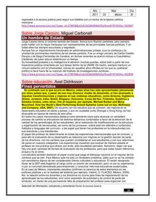 Año              Mes           Día
                                                                2011        03     Marzo       30
regresaba a la escena pública para seguir sus batallas con un sector de la Iglesia católica
mexicana…
http://www.proceso.com.mx/?page_id=278958&a51dc26366d99bb5fa29cea4747565fec=302897

Sobre Jorge Carpizo. Miguel Carbonell
Un hombre de Estado
Jorge Carpizo tenía un enorme sentido del Estado. Nunca tuvo filiación partidista, pero siempre
pudo hablar con la mayor franqueza con representantes de las principales fuerzas políticas. Y en
todas ellas fue siempre escuchado y respetado.
Aunque fue un importantísimo funcionario en administraciones priistas, tuvo la confianza y la
amistad de prominentes miembros de los demás partidos. Fue un amigo cercano de Carlos Castillo
Peraza y de Diego Fernández de Cevallos; en fechas recientes se acercó incluso a Cuauhtémoc
Cárdenas, de quien estuvo distante por un tiempo.
Su honestidad probada y su inteligencia le abrieron muchas puertas, sobre todo a partir de una
trayectoria pública cimentada por sus tareas dentro de la UNAM. De hecho, siempre mantuvo un
vínculo estrecho con la Universidad, incluso en aquellos años difíciles en los que su quehacer
político lo llevó fuera de su cubículo del Instituto de Investigaciones Jurídicas…
http://www.proceso.com.mx/?page_id=278958&a51dc26366d99bb5fa29cea4747565fec=302898

Sobre educación. Axel Didriksson
Fines pervertidos
…En contraste con lo que ocurre en México, estos años han sido aprovechados plenamente
por otros países que, a pesar de sus muy diversos niveles de desarrollo, sí han alcanzado a
impulsar transformaciones y mejoras en sus sistemas educativos, como Armenia, Inglaterra,
Ghana, Jordania, India, Brasil, Singapur, Eslovenia, Corea del Sur, Finlandia, Sudáfrica y
Estados Unidos, entre otros. (Ver al respecto, por ejemplo, Michael Barber and Mona
Mourshed. How the World´s Best Performing School Systems come out on top. McKinsey
and Company, USA, 2007). De acuerdo con los estudios que se conocen, las mejoras en el
desempeño educativo en estos y países, y aun en ciudades como Shangai o Hong Kong, se han
alcanzado en lapsos de menos de seis años.
En todos los casos mencionados destaca como elemento clave para alcanzar un verdadero
proceso de cambio la articulación de distintos esfuerzos combinados a favor de la elevación de la
calidad de los aprendizajes de los estudiantes, de la realización de modificaciones en la estructura
y organización de las escuelas, así como de los procesos –sobre todo los referidos a contenidos,
métodos y lenguajes del currículo– y del papel que tienen los profesores en la interactividad con
sus directores y sus estudiantes.
El papel del profesor es determinante en todas las experiencias internacionales que se conocen, y
para ello la evaluación de su desempeño se relaciona con mejoras en la gestión escolar de parte
de los directivos, con los cambios que pueden constatarse en sus estudiantes y con sus relaciones
de pares en cuerpos colegiados. Las experiencias muestran que evaluar de manera aislada al
profesor es una práctica que ofrece, por ende, sólo resultados parciales. Asimismo, dejan ver que
hay una gran variedad de formas de evaluación de los profesores, pero que todas hacen referencia
al qué y no al cómo.
Los estudios también destacan el papel crucial que juega el liderazgo nacional en el impulso de los
cambios que se dan. Para México este ha sido un verdadero problema, dado que no se ha contado
con secretarios dignos de ser considerados líderes culturales o educativos. El recién designado
titular de la SEP está llegando al cargo como un premio de consolación, pero no por su experiencia
ni por su voluntad demostrada para emprender y consumar reformas educativas sustanciales.
En el caso de México, importantes estudios confirman la carencia de estos elementos en las
políticas públicas y en la realidad del sistema (por ejemplo, Valenti, G. FLACSO, México, 2009).
Así, la relación entre los docentes y los directivos no ocurre para fines de mejoramiento de los
aprendizajes de los estudiantes, sino como expresión de autoridad y de control de parte del
sindicato, en medio de una permanente falta de preparación del profesor para organizar con
Selección de información, caricaturas y comentarios PEDRO GUADIANA GARCÍA
                                                                                              11
 