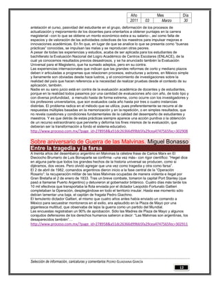 Año              Mes         Día
                                                                2011        03     Marzo     30
antelación el curso, pasividad del estudiante en el grupo, deformación de los procesos de
actualización y mejoramiento de los docentes para orientarlos a obtener puntajes en la carrera
magisterial –con lo que se obtiene un monto económico extra a su salario–, así como falta de
espacios y de valoración de las actividades colectivas de los maestros para impulsar mejoras e
innovaciones académicas. En fin que, en lugar de que se analice lo que se presenta como “buenas
prácticas” conocidas, se impulsan las malas y se reproducen otras peores.
A pesar de todas las experiencias y estudios, acaba de ser aplicada para los estudiantes de
bachillerato la Evaluación Nacional del Logro Académico de Centros Escolares (ENLACE), de la
cual ya conocemos resultados previos desastrosos, y se ha anunciado también la Evaluación
Universal para el Magisterio, que ha sumado adeptos, pero en su contra.
Las experiencias internacionales que indican que las grandes reformas de corto y mediano plazos
deben ir articuladas a programas que relacionen procesos, estructuras y actores, en México simple
y llanamente son obviadas desde hace lustros, y el conocimiento de investigaciones sobre la
realidad del país que hacen referencia a la necesidad de realizar pruebas desde el contexto de su
aplicación, también.
Nadie en su sano juicio está en contra de la evaluación académica de docentes y de estudiantes,
porque en la realidad todos pasamos por una cantidad de evaluaciones año con año, de todo tipo y
con diversa profundidad, a menudo hasta de forma extrema, como ocurre con los investigadores y
los profesores universitarios, que son evaluados cada año hasta por tres o cuatro instancias
distintas. El problema radica en el método que se utiliza, pues preferentemente se recurre al de
respuestas múltiples basadas en la memorización y en la repetición, o en simples resultados, que
no revela cuestiones y condiciones fundamentales de la calidad del desempeño de estudiantes y
maestros. Y es que detrás de estas prácticas siempre aparece una acción punitiva o la obtención
de un recurso extraordinario que pervierte y deforma los fines mismos de la evaluación, que
debieran ser la transformación a fondo el sistema educativo.
http://www.proceso.com.mx/?page_id=278958&a51dc26366d99bb5fa29cea4747565fec=302908

Sobre aniversario de Guerra de las Malvinas. Miguel Bonasso
Entre la tragedia y la farsa
A treinta años del desembarco argentino en Malvinas la célebre frase de Carlos Marx en El
Dieciocho Brumario de Luis Bonaparte se confirma –una vez más– con rigor científico: “Hegel dice
en alguna parte que todos los grandes hechos de la historia universal se producen, como si
dijéramos, dos veces. Pero olvidó agregar que una vez como tragedia y otra como farsa”.
El 2 de abril de 1982, comandos argentinos dieron inicio a la fase central de la “Operación
Rosario”: la recuperación militar de las Islas Malvinas ocupadas de manera violenta e ilegal por
Gran Bretaña el 2 de enero de 1833. Tras un breve combate, tomaron la capital Port Stanley (que
pasó a llamarse Puerto Argentino) y detuvieron al gobernador británico. Cuatro días más tarde los
10 mil efectivos que transportaba la flota enviada por el dictador Leopoldo Fortunato Galtieri
completaban la Operación, desplegándose en todo el territorio insular. Hasta ese momento sólo
debían lamentar una baja, el capitán de fragata Pedro Giachino.
El temulento dictador Galtieri, el mismo que cuatro años antes había enviado un comando a
México para secuestrar montoneros en el exilio, era aplaudido en la Plaza de Mayo por una
gigantesca multitud, que observaba de lejos la guerra como un partido del Mundial.
Las encuestas registraban un 90% de aprobación. Sólo las Madres de Plaza de Mayo y algunos
corajudos defensores de los derechos humanos salieron a decir: “Las Malvinas son argentinas, los
desaparecidos también”…
http://www.proceso.com.mx/?page_id=278958&a51dc26366d99bb5fa29cea4747565fec=302911




Selección de información, caricaturas y comentarios PEDRO GUADIANA GARCÍA
                                                                                           12
 