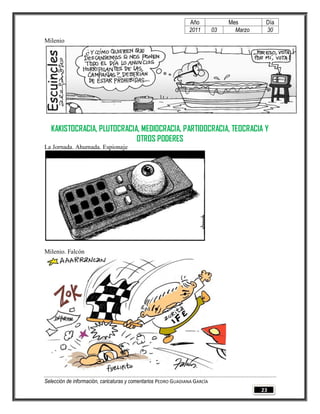 Año              Mes        Día
                                                                2011        03     Marzo    30
Milenio




  KAKISTOCRACIA, PLUTOCRACIA, MEDIOCRACIA, PARTIDOCRACIA, TEOCRACIA Y
                            OTROS PODERES
La Jornada. Ahumada. Espionaje




Milenio. Falcón




Selección de información, caricaturas y comentarios PEDRO GUADIANA GARCÍA
                                                                                           23
 