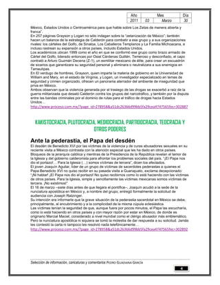 Año              Mes              Día
                                                                2011        03     Marzo          30
México, Estados Unidos o Centroamérica para que hable sobre Los Zetas de manera abierta y
franca”.
En 257 páginas Grayson y Logan no sólo indagan sobre la “zetanización de México”; también
hacen un balance de la estrategia de Calderón para combatir a ese grupo y a sus organizaciones
rivales: los cárteles del Golfo, de Sinaloa, Los Caballeros Templarios y La Familia Michoacana, e
incluso rastrean su expansión a otros países, incluido Estados Unidos.
Los académicos ubican 1999 como el año en que se conformó ese grupo como brazo armado de
Cártel del Golfo, liderado entonces por Osiel Cárdenas Guillén. Temeroso y desconfiado, el capo
contrató a Arturo Guzmán Decena (Z-1), un exmilitar mexicano de élite, para crear un escuadrón
de sicarios que garantizara su seguridad personal y eliminara o neutralizara a sus enemigos en
Tamaulipas.
En El verdugo de hombres, Grayson, quien imparte la materia de gobierno en la Universidad de
William and Mary, en el estado de Virginia, y Logan, un investigador especializado en temas de
seguridad y crimen organizado, ofrecen un panorama aterrador del ambiente de inseguridad que
priva en México.
Ambos observan que la violencia generada por el trasiego de las drogas se exacerbó a raíz de la
guerra militarizada que desató Calderón contra los grupos del narcotráfico, y también por la disputa
entre las bandas criminales por el dominio de rutas para el tráfico de drogas hacia Estados
Unidos…
http://www.proceso.com.mx/?page_id=278958&a51dc26366d99bb5fa29cea4747565fec=302887



  KAKISTOCRACIA, PLUTOCRACIA, MEDIOCRACIA, PARTIDOCRACIA, TEOCRACIA Y
                            OTROS PODERES
Ante la pederastia, el Papa del desdén
El desdén de Benedicto XVI por las víctimas de la violencia y de curas abusadores sexuales en su
reciente visita a México contrasta con la atención especial que les ha dado en otros países.
Bloqueos de la jerarquía católica y mentiras de la Presidencia de la República revelan el temor de
la Iglesia y del gobierno calderonista para afrontar los problemas sociales del país. “¡El Papa nos
dio el portazo!… Para la Iglesia (…) somos víctimas de tercera”, dicen los afectados.
El joven Joaquín Aguilar, líder de un grupo de víctimas de sacerdotes pederastas a quienes el
Papa Benedicto XVI no quiso recibir en su pasada visita a Guanajuato, exclama decepcionado:
“¡Ni hablar! ¡El Papa nos dio el portazo! No quiso recibirnos como lo está haciendo con las víctimas
de otros países. Para la Iglesia, simple y sencillamente las víctimas mexicanas somos víctimas de
tercera. ¡No existimos!”
El 16 de marzo –siete días antes de que llegara el pontífice–, Joaquín acudió a la sede de la
nunciatura apostólica en México y, a nombre del grupo, entregó formalmente la solicitud de
audiencia con Joseph Ratzinger.
Su intención era informarle que la grave situación de la pederastia sacerdotal en México se debe,
principalmente, al encubrimiento y a la complicidad de la misma cúpula eclesiástica.
Las víctimas tenían la seguridad de que, aunque fuera por pocos minutos, el Papa las escucharía,
como lo está haciendo en otros países y con mayor razón por estar en México, de donde es
originario Marcial Maciel, considerado a nivel mundial como el clérigo abusador más emblemático.
Pero la nunciatura apostólica ni siquiera se tomó la molestia de dar respuesta a su solicitud. Jamás
les contestó la carta ni tampoco les resolvió nada telefónicamente…
http://www.proceso.com.mx/?page_id=278958&a51dc26366d99bb5fa29cea4747565fec=302892




Selección de información, caricaturas y comentarios PEDRO GUADIANA GARCÍA
                                                                                              4
 