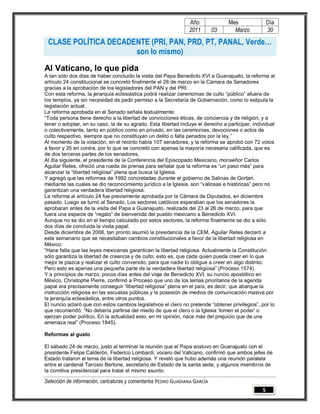 Año               Mes                Día
                                                                2011        03      Marzo            30

 CLASE POLÍTICA DECADENTE (PRI, PAN, PRD, PT, PANAL, Verde…
                      son lo mismo)
Al Vaticano, lo que pida
A tan sólo dos días de haber concluido la visita del Papa Benedicto XVI a Guanajuato, la reforma al
artículo 24 constitucional se concretó finalmente el 28 de marzo en la Cámara de Senadores
gracias a la aprobación de los legisladores del PAN y del PRI.
Con esta reforma, la jerarquía eclesiástica podrá realizar ceremonias de culto “público” afuera de
los templos, ya sin necesidad de pedir permiso a la Secretaría de Gobernación, como lo estipula la
legislación actual.
La reforma aprobada en el Senado señala textualmente:
“Toda persona tiene derecho a la libertad de convicciones éticas, de conciencia y de religión, y a
tener o adoptar, en su caso, la de su agrado. Esta libertad incluye el derecho a participar, individual
o colectivamente, tanto en público como en privado, en las ceremonias, devociones o actos de
culto respectivo, siempre que no constituyan un delito o falta penados por la ley.”
Al momento de la votación, en el recinto había 107 senadores, y la reforma se aprobó con 72 votos
a favor y 35 en contra, por lo que se concretó con apenas la mayoría necesaria calificada, que es
de dos terceras partes de los senadores.
Al día siguiente, el presidente de la Conferencia del Episcopado Mexicano, monseñor Carlos
Aguilar Retes, ofreció una rueda de prensa para señalar que la reforma es “un paso más” para
alcanzar la “libertad religiosa” plena que busca la Iglesia.
Y agregó que las reformas de 1992 concretadas durante el gobierno de Salinas de Gortari,
mediante las cuales se dio reconocimiento jurídico a la Iglesia, son “valiosas e históricas” pero no
garantizan una verdadera libertad religiosa.
La reforma al artículo 24 fue previamente aprobada por la Cámara de Diputados, en diciembre
pasado. Luego se turnó al Senado. Los sectores católicos esperaban que los senadores la
aprobaran antes de la visita del Papa a Guanajuato, realizada del 23 al 26 de marzo, para que
fuera una especie de “regalo” de bienvenida del pueblo mexicano a Benedicto XVI.
Aunque no se dio en el tiempo calculado por estos sectores, la reforma finalmente se dio a sólo
dos días de concluida la visita papal.
Desde diciembre de 2006, tan pronto asumió la presidencia de la CEM, Aguilar Retes declaró a
este semanario que se necesitaban cambios constitucionales a favor de la libertad religiosa en
México:
“Hace falta que las leyes mexicanas garanticen la libertad religiosa. Actualmente la Constitución
sólo garantiza la libertad de creencia y de culto; esto es, que cada quien pueda creer en lo que
mejor le plazca y realizar el culto convenido, para que nadie lo obligue a creer en algo distinto.
Pero esto es apenas una pequeña parte de la verdadera libertad religiosa” (Proceso 1574).
Y a principios de marzo, pocos días antes del viaje de Benedicto XVI, su nuncio apostólico en
México, Christophe Pierre, confirmó a Proceso que uno de los temas prioritarios de la agenda
papal era precisamente conseguir “libertad religiosa” plena en el país; es decir, que abarque la
instrucción religiosa en las escuelas públicas y la posesión de medios de comunicación masiva por
la jerarquía eclesiástica, entre otros puntos.
El nuncio aclaró que con estos cambios legislativos el clero no pretende “obtener privilegios”, por lo
que recomendó: “No debería partirse del miedo de que el clero o la Iglesia ‘tomen el poder’ o
ejerzan poder político. En la actualidad esto, en mi opinión, nace más del prejuicio que de una
amenaza real” (Proceso 1845).

Reformas al gusto

El sábado 24 de marzo, justo al terminar la reunión que el Papa sostuvo en Guanajuato con el
presidente Felipe Calderón, Federico Lombardi, vocero del Vaticano, confirmó que ambos jefes de
Estado trataron el tema de la libertad religiosa. Y reveló que hubo además una reunión paralela
entre el cardenal Tarcisio Bertone, secretario de Estado de la santa sede, y algunos miembros de
la comitiva presidencial para tratar el mismo asunto.

Selección de información, caricaturas y comentarios PEDRO GUADIANA GARCÍA
                                                                                                 5
 