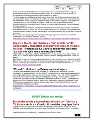 Año               Mes                Día
                                                                2011        03      Marzo            30
Al día siguiente, el cardenal Bertone, durante una cena con el presidente Calderón y algunos
miembros de la jerarquía católica efectuada en el patio de la catedral de León, pronunció un
discurso en el que abiertamente pidió libertad religiosa en México:
“Tanto la Iglesia como el Estado tienen la común tarea, cada uno desde su misión específica, de
salvaguardar y tutelar los derechos fundamentales de las personas. Entre ellos, destaca la libertad
del hombre para buscar la verdad y profesar las propias convicciones religiosas, tanto en privado
como en público, lo cual ha de ser reconocido y garantizado por el ordenamiento jurídico.”
Mientras Calderón lo escuchaba atento, Bertone, el hombre más poderoso del Vaticano después
del Papa, prosiguió:
“Y es de desear que en México este derecho fundamental se afiance cada vez más, conscientes
de que este derecho va mucho más allá de la mera libertad de culto. En efecto, impregna todas las
dimensiones de la persona humana, llamada a dar razón de su propia fe, y anunciarla y compartirla
con otros.”
Así, la respuesta a estas exigencias eclesiásticas fue, por lo pronto, la reforma al artículo 24
constitucional que acaba de aprobar el Senado.
http://www.proceso.com.mx/?page_id=278958&a51dc26366d99bb5fa29cea4747565fec=302893

Saga: La Dueña, sus hijastras y “su” súbdita “prole”
embelesada y encantada de recibir mentadas de madre e
insultos. Protagoniza ‘La Gaviota’ telenovela electoral:
“Lo que mis ojos ven y mi corazón siente”
Angélica Rivera, esposa del candidato del PRI a la Presidencia, Enrique Peña Nieto, relatará por
medio de una serie de videos aspectos de la campaña electoral del exgobernador del Estado de
México.
Bajo el título Lo que mis ojos ven y mi corazón siente, la actriz, conocida como La Gaviota, inició la
difusión de sus videos, la noche del 29 de marzo, minutos antes de que terminara la veda electoral
para los candidatos, por medio del canal oficial de Peña Nieto en la red social YouTube…
http://www.proceso.com.mx/?p=302845

“Privado”, el dinero de Pemex en el extranjero
Los recursos que Pemex maneja en el extranjero, a través de sus 10 empresas “privadas”
constituidas en paraísos fiscales, “no son públicos”, señala el director general de la paraestatal. En
entrevista con Contralínea, reconoce que el monto, por más de 1 billón 200 mil millones de pesos,
se opera fuera del presupuesto público. Sin embargo, asegura que no se realiza de forma
discrecional, y que todo el dinero se invierte en la empresa del Estado. Suárez Coppel rechaza la
solicitud que hizo la Auditoría Superior al Congreso, para que las compañías del llamado Grupo
PMI se vuelvan paraestatales: esto complicaría la participación de Petróleos Mexicanos en los
mercados internacionales, considera…
http://contralinea.info/archivo-revista/index.php/2012/03/25/privado-el-dinero-de-pemex-en-el-
extranjero/




                           “DEPORTE” (También, entre comillas)
Boxeo decadente y boxeadores inflados por Televisa y
TV Azteca. Archi vs. Canelo: Una estelar de golpes bajos
La golpiza que El Archi Solís asegura haber recibido de El Canelo Álvarez en octubre último
mantiene a los dos boxeadores en el peor de los cuadriláteros: el Ministerio Público, un pantano

Selección de información, caricaturas y comentarios PEDRO GUADIANA GARCÍA
                                                                                                 6
 
