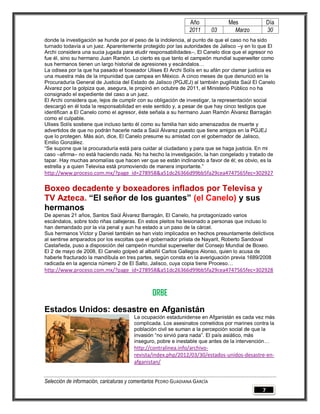 Año              Mes             Día
                                                                2011        03     Marzo         30
donde la investigación se hunde por el peso de la indolencia, al punto de que el caso no ha sido
turnado todavía a un juez. Aparentemente protegido por las autoridades de Jalisco –y en lo que El
Archi considera una sucia jugada para eludir responsabilidades–, El Canelo dice que el agresor no
fue él, sino su hermano Juan Ramón. Lo cierto es que tanto el campeón mundial superwelter como
sus hermanos tienen un largo historial de agresiones y escándalos…
La odisea por la que ha pasado el boxeador Ulises El Archi Solís en su afán por clamar justicia es
una muestra más de la impunidad que campea en México. A cinco meses de que denunció en la
Procuraduría General de Justicia del Estado de Jalisco (PGJEJ) al también pugilista Saúl El Canelo
Álvarez por la golpiza que, asegura, le propinó en octubre de 2011, el Ministerio Público no ha
consignado el expediente del caso a un juez.
El Archi considera que, lejos de cumplir con su obligación de investigar, la representación social
descargó en él toda la responsabilidad en este sentido y, a pesar de que hay cinco testigos que
identifican a El Canelo como el agresor, éste señala a su hermano Juan Ramón Álvarez Barragán
como el culpable.
Ulises Solís sostiene que incluso tanto él como su familia han sido amenazados de muerte y
advertidos de que no podrán hacerle nada a Saúl Álvarez puesto que tiene amigos en la PGJEJ
que lo protegen. Más aún, dice, El Canelo presume su amistad con el gobernador de Jalisco,
Emilio González.
“Se supone que la procuraduría está para cuidar al ciudadano y para que se haga justicia. En mi
caso –afirma– no está haciendo nada. No ha hecho la investigación, la han congelado y tratado de
tapar. Hay muchas anomalías que hacen ver que se están inclinando a favor de él; es obvio, es la
estrella y a quien Televisa está promoviendo de manera importante.”
http://www.proceso.com.mx/?page_id=278958&a51dc26366d99bb5fa29cea4747565fec=302927

Boxeo decadente y boxeadores inflados por Televisa y
TV Azteca. “El señor de los guantes” (el Canelo) y sus
hermanos
De apenas 21 años, Santos Saúl Álvarez Barragán, El Canelo, ha protagonizado varios
escándalos, sobre todo riñas callejeras. En estos pleitos ha lesionado a personas que incluso lo
han demandado por la vía penal y aun ha estado a un paso de la cárcel.
Sus hermanos Víctor y Daniel también se han visto implicados en hechos presuntamente delictivos
al sentirse amparados por los escoltas que el gobernador priista de Nayarit, Roberto Sandoval
Castañeda, puso a disposición del campeón mundial superwelter del Consejo Mundial de Boxeo.
El 2 de mayo de 2008, El Canelo golpeó al albañil Carlos Gallegos Alonso, quien lo acusa de
haberle fracturado la mandíbula en tres partes, según consta en la averiguación previa 1689/2008
radicada en la agencia número 2 de El Salto, Jalisco, cuya copia tiene Proceso…
http://www.proceso.com.mx/?page_id=278958&a51dc26366d99bb5fa29cea4747565fec=302928



                                                ORBE
Estados Unidos: desastre en Afganistán
                                        La ocupación estadunidense en Afganistán es cada vez más
                                        complicada. Los asesinatos cometidos por marines contra la
                                        población civil se suman a la percepción social de que la
                                        invasión “no sirvió para nada”. El país asiático, más
                                        inseguro, pobre e inestable que antes de la intervención…
                                        http://contralinea.info/archivo-
                                        revista/index.php/2012/03/30/estados-unidos-desastre-en-
                                        afganistan/


Selección de información, caricaturas y comentarios PEDRO GUADIANA GARCÍA
                                                                                             7
 
