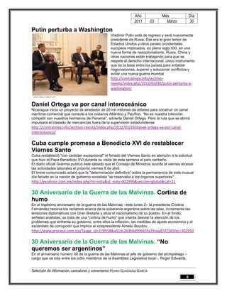 Año              Mes              Día
                                                                2011        03     Marzo          30

Putin perturba a Washington
                                                 Vladímir Putin está de regreso y será nuevamente
                                                 presidente de Rusia. Ése era el gran temor de
                                                 Estados Unidos y otros países occidentales
                                                 europeos implicados, en pleno siglo XXI, en una
                                                 nueva forma de neocolonialismo. Rusia, China y
                                                 otras naciones están trabajando para que se
                                                 respete el derecho internacional, único instrumento
                                                 que es la base entre los países para entablar
                                                 negociaciones, superar y solucionar conflictos y
                                                 evitar una nueva guerra mundial
                                                 http://contralinea.info/archivo-
                                                 revista/index.php/2012/03/30/putin-perturba-a-
                                                 washington/



Daniel Ortega va por canal interoceánico
Nicaragua inicia un proyecto de alrededor de 20 mil millones de dólares para construir un canal
marítimo-comercial que conecte a los océanos Atlántico y Pacífico. “No es nuestra intención
competir con nuestros hermanos de Panamá”, advierte Daniel Ortega. Pero la ruta que se abrirá
impulsará el traslado de mercancías fuera de la supervisión estadunidense
http://contralinea.info/archivo-revista/index.php/2012/03/29/daniel-ortega-va-por-canal-
interoceanico/

Cuba cumple promesa a Benedicto XVI de restablecer
Viernes Santo
Cuba restableció "con carácter excepcional" el feriado del Viernes Santo en atención a la solicitud
que hizo el Papa Benedicto XVI durante su visita de esta semana al país caribeño.
El diario oficial Granma publicó este sábado que el Consejo de Ministros acordó el viernes recesar
las actividades laborales el próximo viernes 6 de abril.
El breve comunicado aclaró que la "determinación definitiva" sobre la permanencia de este inusual
día feriado en la nación de gobierno socialista "se reservaba a los órganos superiores"…
http://excelsior.com.mx/index.php?m=nota&id_nota=822990&seccion=global&cat=21

30 Aniversario de la Guerra de las Malvinas. Cortina de
humo
En el trigésimo aniversario de la guerra de las Malvinas –este lunes 2– la presidenta Cristina
Fernández reaviva los reclamos acerca de la soberanía argentina sobre las islas, incrementa las
tensiones diplomáticas con Gran Bretaña y atiza el nacionalismo de su pueblo. En el fondo,
señalan analistas, se trata de una “cortina de humo” que intenta desviar la atención de los
problemas que enfrenta su gobierno, entre ellos la inflación, las medidas de ajuste económico y el
escándalo de corrupción que implica al vicepresidente Amado Boudou…
http://www.proceso.com.mx/?page_id=278958&a51dc26366d99bb5fa29cea4747565fec=302910

30 Aniversario de la Guerra de las Malvinas. “No
queremos ser argentinos”
En el aniversario número 30 de la guerra de las Malvinas el jefe de gobierno del archipiélago –
cargo que se rota entre los ocho miembros de la Asamblea Legislativa local–, Roger Edwards,


Selección de información, caricaturas y comentarios PEDRO GUADIANA GARCÍA
                                                                                              8
 