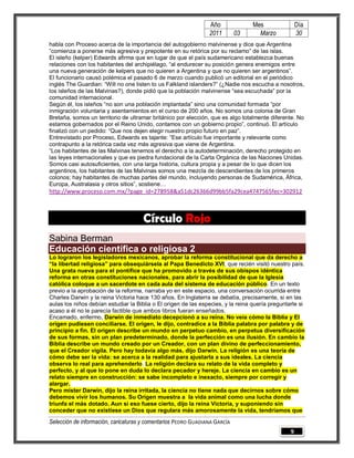 Año               Mes                Día
                                                                2011        03      Marzo            30
habla con Proceso acerca de la importancia del autogobierno malvinense y dice que Argentina
“comienza a ponerse más agresiva y prepotente en su retórica por su reclamo” de las islas.
El isleño (kelper) Edwards afirma que en lugar de que el país sudamericano establezca buenas
relaciones con los habitantes del archipiélago, “al endurecer su posición genera enemigos entre
una nueva generación de kelpers que no quieren a Argentina y que no quieren ser argentinos”.
El funcionario causó polémica el pasado 6 de marzo cuando publicó un editorial en el periódico
inglés The Guardian: “Will no one listen to us Falkland islanders?” (¿Nadie nos escucha a nosotros,
los isleños de las Malvinas?), donde pidió que la población malvinense “sea escuchada” por la
comunidad internacional.
Según él, los isleños “no son una población implantada” sino una comunidad formada “por
inmigración voluntaria y asentamientos en el curso de 200 años. No somos una colonia de Gran
Bretaña, somos un territorio de ultramar británico por elección, que es algo totalmente diferente. No
estamos gobernados por el Reino Unido, contamos con un gobierno propio”, continuó. El artículo
finalizó con un pedido: “Que nos dejen elegir nuestro propio futuro en paz”.
Entrevistado por Proceso, Edwards es tajante: “Ese artículo fue importante y relevante como
contrapunto a la retórica cada vez más agresiva que viene de Argentina.
“Los habitantes de las Malvinas tenemos el derecho a la autodeterminación, derecho protegido en
las leyes internacionales y que es piedra fundacional de la Carta Orgánica de las Naciones Unidas.
Somos casi autosuficientes, con una larga historia, cultura propia y a pesar de lo que dicen los
argentinos, los habitantes de las Malvinas somos una mezcla de descendientes de los primeros
colonos; hay habitantes de muchas partes del mundo, incluyendo personas de Sudamérica, África,
Europa, Australasia y otros sitios”, sostiene…
http://www.proceso.com.mx/?page_id=278958&a51dc26366d99bb5fa29cea4747565fec=302912



                                     Círculo Rojo
Sabina Berman
Educación científica o religiosa 2
Lo lograron los legisladores mexicanos, aprobar la reforma constitucional que da derecho a
“la libertad religiosa” para obsequiársela al Papa Benedicto XVI, que recién visitó nuestro país.
Una grata nueva para el pontífice que ha promovido a través de sus obispos idéntica
reforma en otras constituciones nacionales, para abrir la posibilidad de que la Iglesia
católica coloque a un sacerdote en cada aula del sistema de educación público. En un texto
previo a la aprobación de la reforma, narraba yo en este espacio, una conversación ocurrida entre
Charles Darwin y la reina Victoria hace 130 años. En Inglaterra se debatía, precisamente, si en las
aulas los niños debían estudiar la Biblia o El origen de las especies, y la reina quería preguntarle si
acaso a él no le parecía factible que ambos libros fueran enseñados.
Encamado, enfermo, Darwin de inmediato decepcionó a su reina. No veía cómo la Biblia y El
origen pudiesen conciliarse. El origen, le dijo, contradice a la Biblia palabra por palabra y de
principio a fin. El origen describe un mundo en perpetuo cambio, en perpetua diversificación
de sus formas, sin un plan predeterminado, donde la perfección es una ilusión. En cambio la
Biblia describe un mundo creado por un Creador, con un plan divino de perfeccionamiento,
que el Creador vigila. Pero hay todavía algo más, dijo Darwin. La religión es una teoría de
cómo debe ser la vida: se acerca a la realidad para ajustarla a sus ideales. La ciencia
observa lo real para aprehenderlo. La religión declara su relato de la vida completo y
perfecto, y al que lo pone en duda lo declara pecador y hereje. La ciencia en cambio es un
relato siempre en construcción: se sabe incompleto e inexacto, siempre por corregir y
alargar.
Pero mister Darwin, dijo la reina irritada, la ciencia no tiene nada que decirnos sobre cómo
debemos vivir los humanos. Su Origen muestra a la vida animal como una lucha donde
triunfa el más dotado. Aun si eso fuese cierto, dijo la reina Victoria, y suponiendo sin
conceder que no existiese un Dios que regulara más amorosamente la vida, tendríamos que

Selección de información, caricaturas y comentarios PEDRO GUADIANA GARCÍA
                                                                                                 9
 