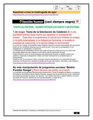 Año              Mes            Día
                                                                2011        05     Mayo         02

Asesinan a tres la madrugada de ayer
http://www.oem.com.mx/diariodequeretaro/notas/n2524406.htm



              Sección humor (casi siempre negro)
 CHISTES (de) POLÍTICOS… ALGUNOS PATÉTICOS (LOS CHISTES Y LOS POLÍTICOS)
1 de mayo. Texto de la felicitación de Calderón [En tu día,
querido(a) lector(a) tienes mucho que agradecer al “presidente del
empleo”… Claro está: si no perteneces al club de los 8 millones sin empleo,
si no estás subempleado, si no trabajas por honorarios, si no estás en
empresas de outsourcing, si no ejerces trabajo no remunerado]
En el Día del Trabajo, el presidente Felipe Calderón destacó “la actitud responsable del movimiento
obrero en los momentos adversos que ha vivido el país”, razón por la cual agradece “a los
trabajadores su solidaridad y compromiso”.
La Presidencia de la República informó que el jefe del Ejecutivo federal envió una carta a las
principales dirigencias que integran al movimiento obrero organizado del país.
Felipe Calderón, quien no ha encabezado esta celebración durante su gestión, señaló que
gobierno, empresas y trabajadores “deben continuar fortaleciendo la competitividad y la
productividad”.
Confió en que “el movimiento obrero mexicano seguirá colocándose a la vanguardia de estos
esfuerzos, contribuyendo a sembrar la semilla de un país más seguro, más justo y más próspero”.
http://www.jornada.unam.mx/2012/05/02/politica/002n2pol

No más manipulación de programas sociales: Beatriz
Paredes Rangel [¿Podría decirnos qué partido no lo hace?]
La candidata de los partidos Revolucionario Institucional y Verde Ecologista de México a la jefatura
de Gobierno del Distrito Federal, Beatriz Paredes, aseguró que de ganar las elecciones mantendrá
los programas sociales de apoyo, por ejemplo, a los adultos mayores y madres solteras, así como
las becas de Prepa Sí, además de que buscará elevarlos a rango de ley…
http://www.oem.com.mx/elsoldemexico/notas/n2524464.htm




Selección de información, caricaturas y comentarios PEDRO GUADIANA GARCÍA
                                                                                              21
 
