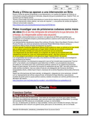 Año              Mes            Día
                                                                2012        06     Junio        07

Rusia y China se oponen a una intervención en Siria
Rusia y China se oponen firmemente a una intervención y un cambio de régimen en Siria en un
comunicado conjunto publicado el miércoles, después de que el presidente ruso, Vladimir Putin, se
reuniera con los líderes chinos.
"Rusia y China están de forma contundente en contra de los intentos de solucionar la crisis Siria
con una intervención militar exterior, así como de imponer (...) una política de cambio de régimen",
indica el comunicado conjunto…
http://www.oem.com.mx/elsoldemexico/notas/n2570738.htm

Piden investigar uso de prisioneros cubanos como mano
de obra [Es el ala más retrógrada del anticastrismo la que denuncia. Sin
embargo, es indispensable aclarar esta situación]
Congresistas cubanoamericanos se reunieron con ejecutivos de IKEA para pedirles que
investiguen si la compañía empleó a prisioneros políticos cubanos como mano de obra en la
década de los ochenta.
Los representantes republicanos Ileana Ros-Lehtinen (Florida), Mario Díaz-Balart (Florida) y David
Rivera (Florida), así como los senadores demócrata Robert Menéndez (Nuevo Jersey) y
republicano Marco Rubio (Florida) encabezaron la reunión.
El diario alemán Frankfurter Allgemeine Zeitung (FAZ) publicó en mayo un artículo en el que reveló
que la cadena sueca de muebles para el hogar utilizó a finales de los ochenta a presos de
Alemania del Este y también de Cuba para la producción de sus productos.
"Las alegaciones de que IKEA trabajó con el régimen de Castro en los ochenta para usar
trabajadores forzados en Cuba son extremadamente serias", dijo Ros-Lehtinen en un comunicado,
en el que aseguró que pidieron a los ejecutivos llegar "hasta el fondo" del asunto.
Los congresistas han enviado una carta a los directivos de IKEA para solicitar una investigación
que esclarezca los hechos.
Según Ros-Lehtinen, los empresarios aseguraron que se han tomado esas acusaciones "muy en
serio" y han abierto una investigación para determinar si IKEA o sus proveedores estuvieron
envueltos en una trama para usar a prisioneros políticos cubanos en su cadena de producción.
Según el diario alemán, el acuerdo fue suscrito en septiembre de ese 1987, dos años antes de la
caída del Muro de Berlín, tras una visita a Cuba de una delegación del Comercio de Artes y
Antigüedades (KuA) y Delta Export Import, empresas de la extinta República Democrática Alemana
(RDA).
Según las informaciones del diario alemán, la delegación, integrada por cinco personas, contactó
con un representante de la firma cubana Emiat, el teniente Enrique Sánchez, que producía
muebles de jardín para la cúpula política cubana y estaba vinculada con centros penitenciarios del
Ministerio del Interior…
http://excelsior.com.mx/index.php?m=nota&id_nota=839547&seccion=global&cat=21



                                   2. Círculo Rojo
Francisco Garfias
“Soy yo o el fraude…”
Aún faltan 24 días para las elecciones. Casi todas las encuestas nos dicen que López Obrador
mejora en las preferencias electorales, pero que aún está a dos dígitos de Peña Nieto. La ventaja
del candidato del PRI todavía es considerable, aunque no irremontable.
Aun así, el tabasqueño ya retomó su vieja cantaleta. Volvió a ser el Andrés de siempre. Dice que
sus adversarios van a recurrir a la guerra sucia, pero que si no les alcanza, van a ir al fraude.


Selección de información, caricaturas y comentarios PEDRO GUADIANA GARCÍA
                                                                                              10
 