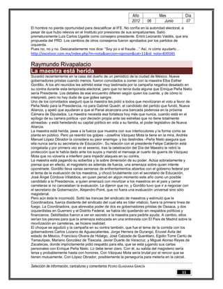Año              Mes              Día
                                                                 2012       06      Junio          07
El hombre no pierde oportunidad para descalificar al IFE. No confía en la autoridad electoral, a
pesar de que hubo relevos en el Instituto por presiones de sus simpatizantes. Salió
prematuramente Luis Carlos Ugalde como consejero presidente. Entró Leonardo Valdés, que era
propuesta del PRD. Los cambios de otros consejeros fueron aprobados por los partidos de
izquierda.
Pues no, no y no. Descaradamente nos dice: “Soy yo o el fraude…” Así, ni cómo ayudarlo…
http://excelsior.com.mx/index.php?m=nota&seccion=opinion&cat=11&id_nota=839345

Raymundo Rivapalacio
La maestra está herida
Sucedió recientemente en la casa del dueño de un periódico de la ciudad de México. Nueve
gobernadores priistas cuando menos, fueron convidados a comer con la maestra Elba Esther
Gordillo. A los ahí reunidos les admitió estar muy lastimada por la campaña negativa desatado en
su contra durante esta temporada electoral, pero que no tenía duda alguna que Enrique Peña Nieto
sería Presidente. Los detalles de ese encuentro difieren según quien los cuente, y de cómo lo
interpretó, pero no hay duda de que gotea sangre.
Uno de los convidados aseguró que la maestra les pidió a todos que movilizaran el voto a favor de
Peña Nieto para la Presidencia, no para Gabriel Quadri, el candidato del partido que fundó, Nueva
Alianza, y apeló que ayudaran a que el Panal alcanzara una bancada poderosa en la próxima
Cámara de Diputados. La maestra necesita esa fortaleza hoy más que nunca, cuando está en el
epílogo de su carrera política –por decisión propia ante las estrellas que no tiene totalmente
alineadas- y está heredando su capital político en vida a su familia, el poder legislativo de Nueva
Alianza.
La maestra está herida, pese a la fuerza que muestra con sus interlocutores y la forma como se
planta en público. Pero ya resintió los golpes –Josefina Vázquez Mota la tiene en la mira, Andrés
Manuel López Obrador la considera su peor enemiga- y los deslindes –Peña Nieto asegura que
ella nunca sería su secretaria de Educación-. Su relación con el presidente Felipe Calderón está
congelada y por primera vez en el sexenio, tras la celebración del Día del Maestro le retiró la
protección que le había dado ante los suyos y mandó el mensaje al cuarto de guerra de Vázquez
Mota que no volvería a interferir para impedir ataques en su contra.
La maestra está pagando su soberbia y la sobre dimensión de su poder. Actúa sobradamente y
piensa que en efecto, el magisterio es además de fuerza, una amenaza sobre quien intente
oponérsele. Gordillo lleva varias semanas de enfrentamientos abiertos con el gobierno federal por
el tema de la evaluación de los maestros, y chocó brutalmente con el secretario de Educación,
José Ángel Córdova Villalobos, en quien pensó en algún momento este año como un posible
candidato a la Presidencia, a quien amenazó con movilizar a los maestros en el país y cerrar
carreteras si no cancelaban la evaluación. Le dijeron que no, y Gordillo tuvo que ir a negociar con
el secretario de Gobernación, Alejandro Poiré, que no fuera una evaluación universal sino sólo
magisterial.
Pero aún ésta le incomodó. Soltó las trancas del sindicato de maestros y estimuló que la
Coordinadora, fuerza disidente del sindicato del cual ella es líder vitalicio, fuera la primera línea de
fuego. La Coordinadora, que abrevaba poder de dos ex gobernadores priistas de Oaxaca, y dos
izquierdistas en Guerrero y el Distrito Federal, se había ido quedando sin respaldos políticos y
financieros. Debilitados fueron a ver en secreto a la maestra para pedirle ayuda. A cambio, ellos
serían los peones para que la amenaza esbozada en una entrevista con El País de Madrid sobre la
movilización en carreteras, se hiciera realidad.
El choque se agudizó y la campaña en su contra también, que fue el tema de la comida con los
gobernadores Carlos Lozano de Aguascalientes, Jorge Herrera de Durango, Eruviel Ávila del
estado de México, Francisco Olvera de Hidalgo, José Calzada de Querétaro, Egidio Torre Cantú de
Tamaulipas, Mariano González de Tlaxcala, Javier Duarte de Veracruz, y Miguel Alonso Reyes de
Zacatecas, donde implícitamente pidió respaldo para ella, que se está jugando sus cartas
personales con Enrique Peña Nieto. Lo debe tener claro. Con él, su salida del magisterio sería
tersa y probablemente hasta con honores. Con Vázquez Mota sería brutal por el rencor que se
tienen mutuamente. Con López Obrador, posiblemente la perseguiría para meterla en la cárcel.

Selección de información, caricaturas y comentarios PEDRO GUADIANA GARCÍA
                                                                                                 11
 