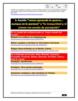 Año              Mes        Día
                                                                2012        06     Junio    07
Gordillo se ha quedado sin amigos y con pocos aliados reales. En esa comida apretó el acelerador
que siempre empuja cuando su olfato apunta a la sobrevivencia, que hoy parece más en riesgo
que nunca.
http://www.ejecentral.com.mx/la-maestra-esta-herida/



   3. Sección “vamos ganando la guerra…
 aunque no lo parezca” o “la inseguridad y el
      crimen son asunto de percepción”
En la ciudad del multipremiado ex “mejor alcalde del
mundo”
Botaron un cadáver en sleeping bag
http://www.oem.com.mx/laprensa/notas/n2569973.htm

Matan a golpes a hombre en Venustiano Carranza
http://www.oem.com.mx/elsoldecuautla/notas/n2569023.htm

Riegan descuartizado en la Benito Juárez
http://impacto.mx/La_Ley/nota-44427/Riegan_descuartizado_en_la_Benito_Juárez

En el Edomex de Eruviel, Peña, Montiel, Camacho,
Chuayffet, Pichardo, Beteta, Baranda, del Mazo, Hank y
toda la “casta”
Ecatepec. Ajusticiado
http://www.oem.com.mx/laprensa/notas/n2569964.htm

Ecatepec. Otra pareja asesinada
http://www.oem.com.mx/laprensa/notas/n2569966.htm

Asesinan a balazos a dos hombres en Chalco
http://www.oem.com.mx/elsoldecuautla/notas/n2570324.htm




Selección de información, caricaturas y comentarios PEDRO GUADIANA GARCÍA
                                                                                           12
 