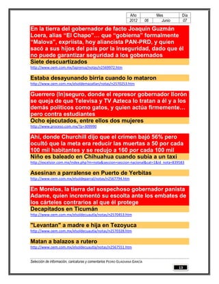 Año              Mes        Día
                                                                2012        06     Junio    07

En la tierra del gobernador de facto Joaquín Guzmán
Loera, alias “El Chapo”… que “gobierna” formalmente
“Malova”, expriísta, hoy aliancista PAN-PRD, y quien
sacó a sus hijos del país por la inseguridad, dado que él
no puede garantizar seguridad a los gobernados
Siete descuartizados
http://www.oem.com.mx/laprensa/notas/n2569972.htm

Estaba desayunando birria cuando lo mataron
http://www.oem.com.mx/elsoldemazatlan/notas/n2570253.htm

Guerrero (In)seguro, donde el represor gobernador llorón
se queja de que Televisa y TV Azteca lo tratan a él y a los
demás políticos como gatos, y quien actúa firmemente…
pero contra estudiantes
Ocho ejecutados, entre ellos dos mujeres
http://www.proceso.com.mx/?p=309990

Ahí, donde Churchill dijo que el crimen bajó 56% pero
ocultó que la meta era reducir las muertas a 50 por cada
100 mil habitantes y se redujo a 160 por cada 100 mil
Niño es baleado en Chihuahua cuando subía a un taxi
http://excelsior.com.mx/index.php?m=nota&seccion=seccion-nacional&cat=1&id_nota=839583

Asesinan a parralense en Puerto de Yerbitas
http://www.oem.com.mx/elsoldeparral/notas/n2567794.htm

En Morelos, la tierra del sospechoso gobernador panista
Adame, quien incrementó su escolta ante los embates de
los cárteles contrarios al que él protege
Decapitados en Ticumán
http://www.oem.com.mx/elsoldecuautla/notas/n2570453.htm

"Levantan" a madre e hija en Tezoyuca
http://www.oem.com.mx/elsoldecuautla/notas/n2570328.htm

Matan a balazos a rutero
http://www.oem.com.mx/elsoldecuautla/notas/n2567551.htm


Selección de información, caricaturas y comentarios PEDRO GUADIANA GARCÍA
                                                                                           13
 