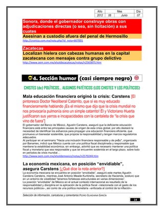 Año              Mes             Día
                                                                2012        06     Junio         07

Sonora, donde el gobernador construye obras con
adjudicaciones directas (o sea, sin licitación) a sus
cuates
Asesinan a custodio afuera del penal de Hermosillo
http://cronica.com.mx/nota.php?id_nota=667001

Zacatecas
Localizan hielera con cabezas humanas en la capital
zacatecana con mensajes contra grupo delictivo
http://www.oem.com.mx/elsoldezacatecas/notas/n2565875.htm




        4. Sección humor (casi siempre negro)
 CHISTES (de) POLÍTICOS… ALGUNOS PATÉTICOS (LOS CHISTES Y LOS POLÍTICOS)
Mala educación financiera originó la crisis: Carstens [El
pintoresco Doctor Neoliberal Catarrito, que sí es muy educado
financieramente hablando ¡Es el mismo que dijo que la crisis mundial no
nos provocaría pulmonía sino un simple catarrito! Él y Victoriano Huerta
justificaron sus yerros e incapacidades con la cantaleta de “la crisis que
vino de fuera”]
El gobernador del Banco de México, Agustín Carstens, aseguró que la deficiente educación
financiera está entre las principales causas de origen de esta crisis global, por ello destacó la
necesidad de identificar los esfuerzos para propagar una educación financiera eficiente, que
promueva un bienestar sostenible, que propicie la responsabilidad y tengan marcos regulatorios
adecuados.
Al participar en el seminario "Hacia una inclusión financiera responsable y de pe$o", organizado
por Banamex, indicó que México cuenta con una política fiscal disciplinada y responsable que
mantiene la estabilidad económica; sin embargo, advirtió que es necesario mantener una política
fiscal y monetaria que sea responsable y que se encuentre sostenida en el largo plazo, sobre todo
en periodos de crisis mundial…
http://www.oem.com.mx/elsoldemexico/notas/n2570244.htm

La economía mexicana, en posición “envidiable”,
asegura Carstens [¿Qué dice la nota anterior?]
La economía mexicana se encuentra en posición “envidiable”, aseguró este martes Agustín
Carstens Carstens, mientras José Antonio Meade Kuribreña, secretario de Hacienda, sostuvo que
en un entorno de volatilidad “tenemos fortalezas estructurales en varias dimensiones”.
La posición “envidiable” de México en el actual contexto internacional es resultado de la
responsabilidad y disciplina en la aplicación de la política fiscal –relacionada con el gasto de los
recursos públicos–, así como de una política monetaria –enfocada al control de la inflación–

Selección de información, caricaturas y comentarios PEDRO GUADIANA GARCÍA
                                                                                               14
 