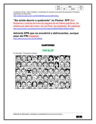 Año              Mes                Día
                                                                2012        06     Junio            07
“prudente y firme”, indicó Carstens, al participar en el quinto encuentro de educación financiera
organizado por Banamex…
http://www.jornada.unam.mx/2012/06/06/economia/025n2eco

“No existe desvío o quebranto” en Pemex: SFP [Son
fantasmas o cortinas de humo los saqueos de los líderes petroleros, las
ordeñas por parte del crimen, de Los Pinos, de empleados. Sin palabras]
http://www.milenio.com/cdb/doc/noticias2011/a091c4cf094bf704845c8202b51adaf4

Advierte EPN que no encubrirá a delincuentes, aunque
sean del PRI [Jajajajaja]
http://www.proceso.com.mx/?p=309925



                                         CARTONES

                                          “VIVIR MEJOR”
La Jornada. Cincuenta víctimas




Selección de información, caricaturas y comentarios PEDRO GUADIANA GARCÍA
                                                                                               15
 