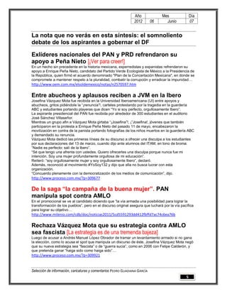 Año              Mes               Día
                                                                2012        06     Junio           07


La nota que no verás en esta síntesis: el somnoliento
debate de los aspirantes a gobernar el DF

Exlíderes nacionales del PAN y PRD refrendaron su
apoyo a Peña Nieto [¡Ver para creer!]
En un hecho sin precedente en la historia mexicana, experredistas y expanistas refrendaron su
apoyo a Enrique Peña Nieto, candidato del Partido Verde Ecologista de México a la Presidencia de
la República, quien firmó el acuerdo denominado "Plan de la Concertación Mexicana", en donde se
compromete a mantener respeto a la pluralidad, combatir la corrupción y erradicar la impunidad…
http://www.oem.com.mx/elsoldemexico/notas/n2570597.htm

Entre abucheos y aplausos reciben a JVM en la Ibero
Josefina Vázquez Mota fue recibida en la Universidad Iberoamericana (UI) entre apoyos y
abucheos, gritos pidiéndole la “¡renuncia”!, carteles protestando por la tragedia en la guardería
ABC y estudiantes portando playeras que dicen “Yo si soy perfecto, orgullosamente Ibero”.
La aspirante presidencial del PAN fue recibida por alrededor de 300 estudiantes en el auditorio
José Sánchez Villaseñor.
Mientras un grupo afin a Vázquez Mota girtaba “¡Josefina”!, ¡”Josefina!, jóvenes que también
participaron en la protesta a Enrique Peña Nieto del pasado 11 de mayo, encabezaron la
movilización en contra de la panista portando fotografías de los niños muertos en la guardería ABC
y demandado su renuncia.
Vázquez Mota dedicó las primeras líneas de su discurso a ofrecer una disculpa a los estudiantes
por sus declaraciones del 13 de marzo, cuando dijo ante alumnos del ITAM, en tono de broma:
“Nadie es perfecto: salí de la Ibero”.
“Sé que tengo una afrenta con ustedes. Quiero ofrecerles una disculpa porque nunca fue mi
intención. Soy una mujer profundamente orgullosa de mi educación”.
Reiteró: “soy orgullosamente mujer y soy orgullosamente Ibero”, declaró.
Además, reconoció al movimiento #YoSoy132 y dijo que ella no busca lucrar con esta
organización.
“Concuerdo plenamente con la democratización de los medios de comunicación”, dijo.
http://www.proceso.com.mx/?p=309677

De la saga “la campaña de la buena mujer”. PAN
manipula spot contra AMLO
En el promocional se ve al candidato diciendo que “la vía armada una posibilidad para lograr la
transformación de los pueblos”, pero en el discurso original asegura que luchará por la vía pacífica
para lograr su objetivo…
http://www.milenio.com/cdb/doc/noticias2011/5cd5591293dd412fbffd7ac74c6ea76b

Rechaza Vázquez Mota que su estrategia contra AMLO
sea fascista [La estrategia es de una tremenda bajeza]
Luego de acusar a Andrés Manuel López Obrador de tramar un levantamiento armado si no gana
la elección, como lo acusa el spot que manipula un discurso de éste, Josefina Vázquez Mota negó
que su nueva estrategia sea “fascista” o de “guerra sucia”, como en 2006 con Felipe Calderón, y
que pretenda ganar “haiga sido como haiga sido”…
http://www.proceso.com.mx/?p=309921


Selección de información, caricaturas y comentarios PEDRO GUADIANA GARCÍA
                                                                                               5
 