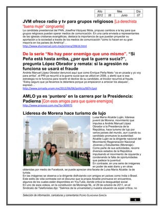 Año              Mes                Día
                                                                2012        06     Junio            07

JVM ofrece radio y tv para grupos religiosos [La derechista
“buena mujer” congruente]
La candidata presidencial del PAN, Josefina Vázquez Mota, propuso cambios a la ley para que
grupos religiosos puedan operar medios de comunicación. En una carta enviada a representantes
de las iglesias cristianas evangélicas, destaca la importancia de que puedan proyectar su
aportación a la sociedad a través de los medios de comunicación "como lo hacen en su gran
mayoría en los países de América"…
http://www.eluniversal.com.mx/primera/39616.html

De la serie “No hay peor enemigo que uno mismo”. “Si
Peña está hasta arriba, ¿por qué la guerra sucia?”,
pregunta López Obrador y remata: si la agresión no
funciona se usará el fraude
Andrés Manuel López Obrador denunció aquí que como Enrique Peña Nieto “va en picada y yo voy
para arriba”, el PRI ya recurrió a la guerra sucia que se utilizó en 2006, y alertó que si esa
estrategia no le funciona para revertir el declive de su candidato, el tricolor recurrirá al fraude.
“Estoy seguro que ya llevamos la delantera porque ya empezaron a arreciar los ataques”,
expresó…
http://www.jornada.unam.mx/2012/06/06/politica/007n1pol

AMLO ya es ‘puntero’ en la carrera por la Presidencia:
Padierna [Con esos amigos para que quiere enemigos]
http://www.proceso.com.mx/?p=309975

Lideresa de Morena hace turismo de lujo
                                                            Luisa María Alcalde Luján, lideresa
                                                            juvenil de Morena, movimiento que
                                                            impulsa a Andrés Manuel López
                                                            Obrador a la Presidencia de la
                                                            República, hace turismo de lujo por
                                                            varios países del mundo, aun cuando su
                                                            candidato promueve la austeridad.
                                                            Alcalde Luján es la dirigente nacional del
                                                            Movimiento Regeneración Nacional
                                                            Jóvenes y Estudiantes (Morenaje).
                                                            Como parte de sus actividades, recorre
                                                            diversos estados de la República
                                                            impulsando el movimiento de izquierda y
                                                            condenando la falta de oportunidades
                                                            que padece la juventud.
                                                            En contraste, en una serie de imágenes
                                                            en poder de este diario y en otras
obtenidas por medio de Facebook, se puede apreciar otra faceta de Luisa María Alcalde: la de
turista.
En las imágenes se observa a la dirigente disfrutando con amigos en países como India o Brasil.
Este estilo de vida contrasta con el discurso que la propia Alcalde promueve en encuentros,
algunos de los cuales están disponibles en YouTube, donde critica la desigualdad social.
En uno de esos videos, en la constitución de Morenaje NL, el 29 de octubre de 2011, en el
Sindicato de Telefonistas dijo: “Salimos de la universidad y nuestra situación es súper crítica, no

Selección de información, caricaturas y comentarios PEDRO GUADIANA GARCÍA
                                                                                                6
 