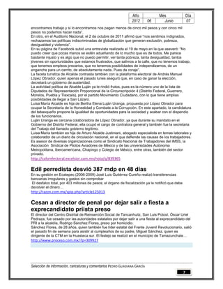 Año               Mes                   Día
                                                                2012        06      Junio               07
encontramos trabajo y si lo encontramos nos pagan menos de cinco mil pesos y con cinco mil
pesos no podemos hacer nada”.
En otro, en el Auditorio Nacional, el 2 de octubre de 2011 afirmó que “nos sentimos indignados,
rechazamos las políticas indiscriminadas de globalización que generan exclusión, pobreza,
desigualdad y violencia”.
En su página de Facebook subió una entrevista realizada el 19 de mayo en la que aseveró: “No
puedo creer que pocas manos se estén adueñando de lo mucho que es de todos. Me parece
bastante injusto y es algo que no puedo permitir, ver tanta pobreza, tanta desigualdad, tantos
jóvenes sin oportunidades que estamos frustrados, que salimos a la calle, que no tenemos trabajo,
que tenemos empleos precarios, que no tenemos posibilidades de independizarnos, de un
enganche para un carrito, de absolutamente nada. Pues da coraje”.
La faceta turística de Alcalde contrasta también con la plataforma electoral de Andrés Manuel
López Obrador, quien apenas el pasado lunes aseguró que, en caso de ganar la elección,
decretará un gobierno de austeridad.
La actividad política de Alcalde Luján ya le rindió frutos, pues es la número uno de la lista de
Diputados de Representación Proporcional de la Circunscripción 4 (Distrito Federal, Guerrero,
Morelos, Puebla y Tlaxcala), por el partido Movimiento Ciudadano, con lo que tiene amplias
posiblidades de llegar a San Lázaro.
Luisa María Alcalde es hija de Bertha Elena Luján Uranga, propuesta por López Obrador para
ocupar la Secretaría de la Honestidad y Combate a la Corrupción. En este apartado, la candidatura
del tabasqueño propone la igualdad de oportunidades para la sociedad y acabar con el dispendio
de los funcionarios.
Luján Uranga es cercana colaboradora de López Obrador, ya que durante su mandato en el
Gobierno del Distrito Federal, ella ocupó el cargo de contralora general y también fue la secretaria
del Trabajo del llamado gobierno legítimo.
Luisa María también es hija de Arturo Alcalde Justiniani, abogado especialista en temas laborales y
colaborador de un diario de circulación nacional, en el que defiende las causas de los trabajadores.
Es asesor de diversas organizaciones como el Sindicato Nacional de Trabajadores del IMSS, la
Asociación Sindical de Pilotos Aviadores de México y de las universidades Autónoma
Metropolitana, Iberoamericana, Chapingo y Colegio de México, entre otras, también del sector
privado.
http://colorelectoral.excelsior.com.mx/nota/q/839365

Edil perredista desvió 387 mdp en 48 días
En su gestión en Ecatepec (2006-2009) José Luis Gutiérrez Cureño realizó transferencias
bancarias irregulares y gastos sin comprobar
 El desfalco total, por 403 millones de pesos; el órgano de fiscalización ya le notificó que debe
devolver el dinero…
http://razon.com.mx/spip.php?article125013

Cesan a director de penal por dejar salir a fiesta a
exprecandidato priista preso
El director del Centro Distrital de Reinserción Social de Tancanhuitz, San Luis Potosí, Óscar Uriel
Pedraza, fue cesado por las autoridades estatales por dejar salir a una fiesta al exprecandidato del
PRI a la alcaldía, Rodrigo Sánchez Flores, preso por homicidio.
Sánchez Flores, de 28 años, quien también fue líder estatal del Frente Juvenil Revolucionario, salió
el pasado fin de semana para asistir al cumpleaños de su padre, Miguel Sánchez, quien es
dirigente de la CTM en la Huasteca sur. El festejo se realizó en el municipio de Tamazunchale…
http://www.proceso.com.mx/?p=309927




Selección de información, caricaturas y comentarios PEDRO GUADIANA GARCÍA
                                                                                                    7
 
