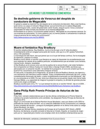 Año              Mes               Día
                                                                2012        06     Junio           07

                     LOS MEDIOS Y LOS PERIODISTAS COMO NOTICIA

Se deslinda gobierno de Veracruz del despido de
conductora de Megacable
El gobierno estatal se deslindó hoy del despido de la conductora de televisión, Mary José Gamboa,
quien tenía a su cargo el noticiario ‘Meganoticias’ que se transmite por la cadena Megacable.
Gina Domínguez Colio, vocera del gobernador Javier Duarte, aseguró que la “única y exclusiva”
responsable de haber tomado esa decisión es la empresa Megacable.
Entrevistada en su oficina, la funcionaria estatal remarcó: “Mecagable es una empresa nacional. Es
una empresa de particulares. Yo como gobierno (sic) no hemos pedido ni solicitaremos la salida de
ninguna persona de los medios de comunicación”.
http://www.proceso.com.mx/?p=309935



                           ARTE
Muere el fantástico Ray Bradbury
El escritor estadounidense, Ray Bradbury, murió el día de ayer a los 91 años de edad e
inmediatamente ardió en congoja buena parte del mundo, sólo que no a 451 grados Fahrenheit,
sino a 140 caracteres.
La tecnología de este futuro, esa que parece que va a la par del tiempo continuo, fue la encargada
de diseminar y esparcir la noticia.
Bradbury murió siendo un escritor cuya literatura es capaz de trascender los encasillamientos que
poco asientan los valores de su estética particular, encasillamientos que se enlistan como fantasía,
ciencia ficción, distopía; necedades.
A Ray Bradbury se le conoce como uno de los padres de la ciencia ficción y del relato fantástico.
Se le emparenta con Aldous Huxley (Un mundo feliz) o George Orwell (1984), escritores que,
atenazados por un presente inaudito –la realidad de la posguerra, el surco de complot que fue la
Guerra Fría- encontraron como alternativa imaginar el futuro.
En ese punto, la apuesta por la imaginación, es donde la obra de Bradbury alcanza una vigencia y
una resonancia que interviene nuestra realidad. “Estoy completamente enamorado del cine, y estoy
completamente enamorado del teatro, y estoy completamente enamorado con las bibliotecas”, dijo
en una entrevista en el 2009. Por eso, entre sus influencias se encuentran desde Julio Verne hasta
Georges Méliès, y su capacidad de imaginar le granjeó la simpatía y la afinidad de grandes plumas
como la de Jorge Luis Borges.
Bradbury escribió para cine y TV. “Lo que siempre he sido es un escritor híbrido”, dijo en el 2009…
http://eleconomista.com.mx/entretenimiento/2012/06/06/muere-fantastico-ray-bradbury

Gana Philip Roth Premio Príncipe de Asturias de las
Letras
Philip Roth, narrador estadunidense que en las dos últimas contiendas por el Premio Nobel de
Literatura ha sonado fuertemente como candidato, fue designado Premio Príncipe de Asturias de
las Letras 2012.
Según un comunicado de la Editorial Random House Mondadori, casa que desde el año 2005 ha
publicado las nuevas obras de Roth –en su colección DeBolsillo ha ido incorporando a su catálogo
la obra completa del escritor–, consiguió el prestigiado galardón en la última ronda sobre su colega
Haruki Murakami, de Japón.
Propuesto por Michael Göring, presidente del Consejo de la Fundación ZEIT-Ebolin y BERD
Bucerius, de Alemania, el jurado concedió el Asturias en Oviedo, España, al novelista de origen
judío por su “capacidad para mostrar una compleja visión de la realidad contemporánea que se


Selección de información, caricaturas y comentarios PEDRO GUADIANA GARCÍA
                                                                                               8
 