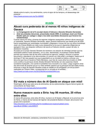 Año              Mes              Día
                                                                2012        06     Junio          07
debate entre la razón y los sentimientos, como el signo de los tiempos y el desasosiego del
presente”…
http://www.proceso.com.mx/?p=309997



                        RELIGIÓN
Abusó cura pederasta de al menos 45 niños indígenas de
Oaxaca
    La Congregación de la Fe exculpó desde el Vaticano a Gerardo Silvestre Hernández
    Ante las probadas denuncias, presentadas desde 2009, el arzobispo José Luis Chávez
     Botello optó por castigar o alejar a los siete sacerdotes diocesanos que hicieron los
     señalamientos
Cuando menos 45 niños y jóvenes de regiones indígenas oaxaqueñas sufrieron abuso sexual por
un sacerdote, Gerardo Silvestre Hernández, según diversos testimonios que desde junio de 2009
fueron presentados por autoridades municipales y feligreses e incluso de viva voz ante el arzobispo
José Luis Chávez Botello por siete curas oaxaqueños (a los que en siguientes diligencias se
agregaron tres), que después notificaron del asunto al Vaticano (donde, a pesar de todo, lo
declararon inocente).
Acusado por el propio Gerardo Silvestre de mantener una relación de intimidad (versión que los
sacerdotes pidieron fuese aclarada y, en su caso, desmentida), el arzobispo Chávez Botello
permitió que durante más de tres años continuara en ejercicio, castigó y removió a quienes
escucharon y atendieron a los denunciantes y lo premió con más poder y privilegios. Hasta que el
domingo 27 del mes pasado tuvo que suspenderlo en su ministerio al darse a conocer una
denuncia que hizo el mecánico Pedro Mendoza, cuyo hijo de nueve años fue enviado en 2006
como acólito a la parroquia donde oficiaba Silvestre Hernández (en dos ocasiones intentó
suicidarse el pequeño, una cuando el presbítero fue a buscarlo a su casa). Luego surgieron otras
dos denuncias de jóvenes que en su niñez también pasaron por la parroquia de San Pablo Huitzo,
entonces a cargo de Gerardo Silvestre (notas en detalle en bit.ly/K0geAA y en bit.ly/LZobrV
realizadas por Octavio Vélez, corresponsal de La Jornada en la entidad)…
http://www.jornada.unam.mx/2012/06/04/sociedad/044n1soc

                                                ORBE

EU mata a número dos de Al Qaeda en ataque con misil
Washington afirma que está cerca de eliminarlos; de los sobrevivientes ninguno tiene el grado de
conocimiento de Hasan Qaid…
http://razon.com.mx/spip.php?article124983

Nueva masacre azota a Siria: hay 86 muertos, 20 niños
entre ellos
Al menos 86 personas, entre ellos 20 niños, murieron en Al Qubeir y Maarzaf, en la provincia siria
de Hama, a manos de las fuerzas del régimen del presidente Bashar al Assad, denunciaron hoy
grupos de la oposición…
http://excelsior.com.mx/index.php?m=nota&seccion=especial-global-sismo-
japon&cat=293&id_nota=839577




Selección de información, caricaturas y comentarios PEDRO GUADIANA GARCÍA
                                                                                              9
 