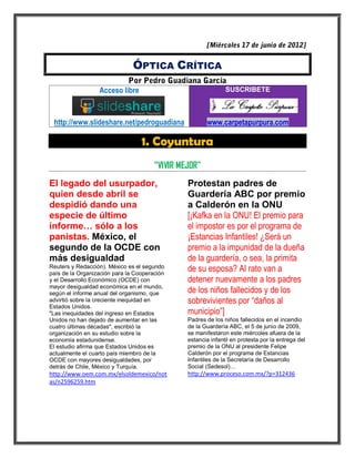 ÓPTICA CRÍTICA

                  Acceso libre                                 SUSCRIBETE



 http://www.slideshare.net/pedroguadiana               www.carpetapurpura.com

                                  1. Coyuntura
                                       “VIVIR MEJOR”
El legado del usurpador,                        Protestan padres de
quien desde abril se                            Guardería ABC por premio
despidió dando una                              a Calderón en la ONU
especie de último                               [¡Kafka en la ONU! El premio para
informe… sólo a los                             el impostor es por el programa de
panistas. México, el                            ¡Estancias Infantiles! ¿Será un
segundo de la OCDE con                          premio a la impunidad de la dueña
más desigualdad                                 de la guardería, o sea, la primita
Reuters y Redacción). México es el segundo
país de la Organización para la Cooperación
                                                de su esposa? Al rato van a
y el Desarrollo Económico (OCDE) con            detener nuevamente a los padres
mayor desigualdad económica en el mundo,
según el informe anual del organismo, que       de los niños fallecidos y de los
advirtió sobre la creciente inequidad en        sobrevivientes por “daños al
Estados Unidos.
"Las inequidades del ingreso en Estados         municipio”]
Unidos no han dejado de aumentar en las         Padres de los niños fallecidos en el incendio
cuatro últimas décadas", escribió la            de la Guardería ABC, el 5 de junio de 2009,
organización en su estudio sobre la             se manifestaron este miércoles afuera de la
economía estadunidense.                         estancia infantil en protesta por la entrega del
El estudio afirma que Estados Unidos es         premio de la ONU al presidente Felipe
actualmente el cuarto país miembro de la        Calderón por el programa de Estancias
OCDE con mayores desigualdades, por             Infantiles de la Secretaría de Desarrollo
detrás de Chile, México y Turquía.              Social (Sedesol)…
http://www.oem.com.mx/elsoldemexico/not         http://www.proceso.com.mx/?p=312436
as/n2596259.htm
 