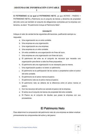 [SISTEMAS DE INFORMACIÓN CONTABLE
                 1                                                       Modulo I

El PATRIMONIO no es igual al PATRIMONIO NETO, ya que ACTIVO – PASIVO =
PATRIMONIO NETO y Patrimonio es el conjunto de bienes y derechos de propiedad
del ente como así también el conjunto de obligaciones contraídas por la empresa con
terceros, es decir: “El patrimonio incluye al Patrimonio Neto”.


                                        Actividad III
Indique el valor de verdad de las siguientes afirmaciones, justificando siempre su
respuesta:
        a. Una organización es un ente contable.
        b. Una empresa es una organización.
        c. Una organización es una empresa.
        d. Una empresa es un ente contable.
        e. Un ente contable es una organización sin fines de lucro.
        f.   Una empresa es una organización con fines de lucro.
        g. El patrimonio del ente es el conjunto de recursos que necesita una
             organización para llevar a cabo los fines propuestos.
        h. El patrimonio del una organización no es necesario para la misma.
        i.   Una organización puede o no tener un patrimonio.
        j.   El patrimonio es la participación de los socios o propietarios sobre el activo
             del ente contable.
        k. El patrimonio es el activo menos el pasivo.
        l.   El patrimonio neto es el activo menos el pasivo.
        m. El patrimonio neto se obtiene de la diferencia entre el activo menos el
             pasivo.
        n. Con los recursos del activo se cancela el pasivo de la empresa.
        o. El activo es el conjunto de bienes de propiedad del ente contable.
        p. El Pasivo es el conjunto de deudas que posee la empresa con sus
             proveedores.




                                       El Patrimonio Neto
Para determinar la composición del patrimonio neto de una empresa se deben analizar
primeramente los componentes del activo y del pasivo:




Profesor Luis Enrique Pacheco Rocha                                                  -   10
                                                                                         -
 