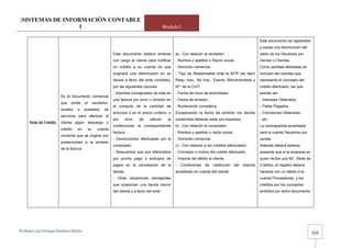 [SISTEMAS DE INFORMACIÓN CONTABLE
                 1                                                                               Modulo I

                                                                                                                                                               Este documento es registrable
                                                                                                                                                               y causa una disminución del
                                                               Este documento deberá emitirse           a).- Con relación al vendedor:                         saldo de los Deudores por
                                                               con cargo al cliente para notificar      - Nombre y apellido o Razón social,                    Ventas o Clientes.
                                                               un crédito a su cuenta (lo que           - Domicilio comercial,                                 Como partidas debitadas se
                                                               originará una disminución en su          - Tipo de Responsable ante la AFIP (es decir           incluyen las cuentas que
                                                               deuda a favor del ente contable),        Resp. Insc., No Insc., Exento, Monotributista) y       representa el concepto del
                                                               por las siguientes razones:              Nro de la CUIT.                                        crédito efectuado, las que
                                                               - Importes consignados de más en         - Fecha de inicio de actividades                       podrán ser:
                        Es el documento comercial
                                                               una factura por error u omisión en       - Fecha de emisión,                                    - Intereses Obtenidos,
                        que   emite      el        vendedor,
                                                               el computo de la cantidad de             - Numeración correlativa.                              - Fletes Pagados,
                        locador   o      prestador       de
                                                               artículos o en el precio unitario, o     Exceptuando la fecha de emisión los demás              - Comisiones Obtenidas,
                        servicios para efectuar al
                                                               por      error   de    cálculo      al   contenidos deberán estar pre impresos.                 - etc.
      Nota de Crédito   cliente algún descargo o
                                                               confeccionar la correspondiente          b).- Con relación al comprador:                        La contrapartida acreditada
                        crédito   en          su     cuenta
                                                               factura,                                 - Nombre y apellido o razón social,                    será la cuenta Deudores por
                        corriente que se origina con
                                                               - Devoluciones efectuadas por el         - Domicilio comercial,                                 ventas.
                        posterioridad a la emisión
                                                               comprador,                               c).- Con relación a los créditos efectuados:           Además deberá tenerse
                        de la factura.
                                                               - Descuentos que son efectuados          - Concepto o motivo del crédito efectuado,             presente que si la empresa es
                                                               por pronto pago o anticipos de           - Importe del débito al cliente,                       quien recibe una NC. (Nota de
                                                               pagos en la cancelación de la            -   Condiciones    de    restitución   del   importe   Crédito), el registro deberá
                                                               deuda,                                   acreditado en cuenta del cliente                       hacerse con un debito a la
                                                               - Otras situaciones semejantes                                                                  cuenta Proveedores, y los
                                                               que ocasionan una deuda menor                                                                   créditos por los conceptos
                                                               del cliente y a favor del ente.                                                                 emitidos por dicho documento.




                                                                                                                                                                                                -
Profesor Luis Enrique Pacheco Rocha 
                                                                                                                                                                                               103
 