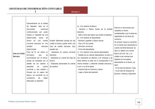 [SISTEMAS DE INFORMACIÓN CONTABLE
                 1                                                                       Modulo I




                        Generalmente es la boleta
                        de depósito, este es el                                                  a).- Con relación al Banco:
                                                                                                                                                      Este es un documento que
                        documento              comercial                                         - Nombre o Razón Social de la entidad
                                                                                                                                                      respalda un hecho
                        confeccionado         por    quien                                       bancaria,
                                                                                                                                                      contabilizable y por lo tanto es
                        realiza un deposito de una                                               - Sello y firma del cajero que recibe el depósito.
                                                                                                                                                      registrable en los libros de
                        determinada       suma         de                                        b).- Con relación al depositante:
                                                                                                                                                      comercio.
                        dinero      en   una        cuenta   Existen diferentes causas por las   - Nombre y apellido o Razón Social,
                                                                                                                                                      Su emisión causa un aumento
                        corriente bancaria en una            cuales el banco puede emitir una    - Tipo y Nro de cuenta,
                                                                                                                                                      en la cuenta que representa la
                        entidad                 bancaria     nota de crédito bancaria. Que       - Domicilio comercial,
                                                                                                                                                      cuenta corriente bancaria, es
                        determinada.                         pueden ser:                         - Firma del depositante
                                                                                                                                                      decir un débito a la cuenta
                        Para tal fin se utiliza un           - Depósitos en cuenta corriente     c).- Con relación a los valores depositados:
      Nota de Crédito                                                                                                                                 Banco XX Cta. Cte. y un
                        formulario        que          es    bancaria,                           - Detalle de los valores depositados: es decir si
      Bancaria                                                                                                                                        crédito a las cuentas que
                        suministrado por el banco,           - Depósitos en cuenta de Caja de    son realizados en efectivo o en cheques y de
                                                                                                                                                      detallan los conceptos
                        donde se completa con el             Ahorro                              estos últimos el dato de si corresponden a la
                                                                                                                                                      depositados en el banco, es
                        detalle de los valores a             - Depósitos personales en cuenta    misma entidad, o diferente entidad bancaria y
                                                                                                                                                      decir:
                        depositar        en         cuenta   de sueldos                          si son o no de la plaza,
                                                                                                                                                      - Si se trata de efectivo: Caja
                        corriente y que sellado y                                                - Importe total en números y letras,
                                                                                                                                                      - Si se trata de cheques de
                        firmado por el cajero del                                                - Lugar y fecha del depósito.
                                                                                                                                                      terceros: Valores a Depositar.
                        banco, se convierte en la
                        constancia       de         haber
                        efectuado un depósito.




                                                                                                                                                                                          -
Profesor Luis Enrique Pacheco Rocha 
                                                                                                                                                                                         106
 