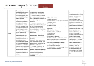 [SISTEMAS DE INFORMACIÓN CONTABLE
                 1                                                                            Modulo I

                       Es una orden de pago pura y
                       simple librada contra un Banco      Las personas que intervienen en la
                                                                                                                                                              Dado que respalda un hecho
                       en el cual el librador tiene        operatoria de éste documento son:
                                                                                                                                                              contabilizable, el cheque adquiere
                       fondos depositados en cuenta        - El librador o firmante: es la persona
                                                                                                                                                              el carácter de un documento
                       corriente y/o autorización para     que firma el cheque, quien ordena
                                                                                                     a).- Con relación al banco:                              comercial registrable.
                       girar en descubierto.               pagar al banco la suma consignada en
                                                                                                     - Nombre o razón Social,                                 El libramiento de un cheque
                       El giro en descubierto supone       el mismo, en el lugar y plazo
                                                                                                     - Domicilio, indicando si se trata de una casa central   origina la disminución del saldo de
                       una autorización emitida por el     establecido.
                                                                                                     o sucursal del mismo,                                    la cuenta corriente bancaria del
                       banco, que está limitada en         - El beneficiario: es la persona que
                                                                                                     - Número de Cheque,                                      titular, por lo tanto se acreditará la
                       cuanto al tiempo y al monto         recibe el cheque de manos del librador
                                                                                                     - La palabra CHEQUE,                                     cuenta bancaria correspondiente.
                       para librar cheques sin contar      y a cuya orden está extendido el
                                                                                                     - La orden pura y simple de pagar la suma indicada       Mientras que las contrapartidas
                       con fondos depositados en la        mismo. Si el cheque no tiene el
                                                                                                     por el librador.                                         debitadas serán las cuentas a las
                       entidad bancaria suficientes.       nombre del beneficiario el mismo será
                                                                                                     b).- En relación con el librador:                        que corresponda asignar la
                       Para poder emitir cheques, una      cobrado por su tenedor, y se dice que
                                                                                                     - Nombre y apellido o Razón Social,                      emisión de dicho cheque, por
                       persona física y/o jurídica         es al portador.
      Cheque                                                                                         - Número de cuenta,                                      ejemplo si es por el pago de
                       deberá primero tener abierta        - El endosante: es la persona que
                                                                                                     - Firma del librador.                                    alquileres “Alquileres Pagados”, si
                       una cuenta corriente en el          endosa el cheque, transfiriendo en
                                                                                                     c).- Con relación al beneficiario:                       se trata de alguna compra
                       banco. Cada banco                   consecuencia el derecho de cobro del
                                                                                                     - Nombre y apellido el que puede obviarse en caso        “Compras o mercaderías”, etc.
                       confecciona un formulario que       documento.
                                                                                                     de que el cheque sea librado al portador es decir,       Si por el contrario la empresa es la
                       proveerá a sus clientes             El endoso se efectúa consignando los
                                                                                                     que el beneficiario será la persona que lo posea         que es beneficiaria del cobro del
                       usuarios de cuentas corrientes.     datos del beneficiario, a saber: Firma
                                                                                                     d).- En cuanto a los detalles de la operación:           cheque, se dará un debito a la
                       Es un documento que puede           apellido y nombre, domicilio y Nro de
                                                                                                     - El importe a pagar en letras y números,                cuenta valores a Depositar y se
                       transferirse por vía de endoso,     DNI, al dorso del documento.
                                                                                                     - La fecha de emisión del cheque,                        acreditará la cuenta que
                       o sea que el beneficiario a favor   - El endosatario: es la persona que
                                                                                                     - En caso de tratarse de un cheque de pago diferido      corresponde al cobro del mismo,
                       de quien ha sido emitido el         recibe el cheque de manos del
                                                                                                     la fecha de vencimiento del mismo.                       por ejemplo si se trata de una
                       documento, puede transferir la      endosante, pasando a ser beneficiario
                                                                                                                                                              venta “Ventas”, si es el cobro de
                       propiedad del mismo y en            del mismo y adquiriendo de esta
                                                                                                                                                              un alquiler “Alquileres cobrados”,
                       consecuencia su derecho de          manera el derecho de endosarlo
                                                                                                                                                              etc.
                       cobrarlo.                           nuevamente o cobrarlo a su
                                                           vencimiento.




                                                                                                                                                                                                        -
Profesor Luis Enrique Pacheco Rocha 
                                                                                                                                                                                                       107
 