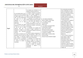 [SISTEMAS DE INFORMACIÓN CONTABLE
                 1                                                                                       Modulo I

                                                                                                                                                              Es un documento que origina un
                                                                   Las personas que intervienen en la
                                                                                                                                                              hecho contabilizable, por lo tanto
                                                                   operatoria de éste documento son:
                                                                                                                                                              genera una registración contable.
                                                                   - El librador o firmante: es la persona
                       Es una promesa escrita, pura y                                                                                                         De acuerdo a la operación de que
                                                                   que firma el pagaré, obligándose a
                       simple, por la cual una paresota                                                                                                       se trate será la registración
                                                                   pagar la suma consignada en el
                       se obliga a pagar a otra, o a su                                                                                                       contable, teniendo en cuenta que
                                                                   mismo, en el lugar y plazo establecido.
                       orden, una suma determinada                                                                                                            este documento sirve como forma
                                                                   - El beneficiario: es la persona que
                       de     dinero        en     un      plazo                                                  a).- Con relación al beneficiario:          de pago documentado:
                                                                   recibe el pagaré de manos del librador
                       establecido       en       el     mismo                                                    - Nombre y Apellido o Razón Social,         - Si la empresa firma un pagaré se
                                                                   y a cuya orden está extendido el
                       documento        y    en     un     lugar                                                  b).- Con relación al librador:              deberá acreditar la cuenta
                                                                   mismo. Si el pagaré no tiene el
                       determinado.                                                                               - Firma del librador,                       Documentos a Pagar o bien
                                                                   nombre del beneficiario el mismo será
                       Es un documento que puede                                                                  - Sellado de ley.                           Obligaciones a Pagar, mientras
                                                                   cobrado por su tenedor, y se dice que
                       transferirse por vía de endoso,                                                            c).- Con relación a la promesa escrita:     que se deberá debitar la cuenta o
                                                                   es al portador.
                       en caso de que no pueda                                                                    - La denominación PAGARÉ,                   cuentas que representan el origen
                                                                   - El endosante: es la persona que
      Pagaré           realizarse       este        tipo     de                                                   - Lugar y fecha de emisión,                 de emisión del pagaré el que
                                                                   endosa el pagaré, transfiriendo en
                       transacción el pagaré no se                                                                - Vencimiento del plazo de pago;            podrá ser el pago de mercaderías
                                                                   consecuencia el derecho de cobro del
                       considera       como        documento                                                      - La promesa pura y simple de pagar,        “Mercaderías”, la compra de un
                                                                   documento.
                       comercial.                                                                                 - La clasuela A LA ORDEN,                   bien de uso “Rodados” por
                                                                   El endoso se efectúa consignando los
                       Por endoso se entiende que el                                                              - Importe a pagar en números y letras,      ejemplo, etc.
                                                                   datos del beneficiario, a saber: Firma
                       beneficiario a favor de quien ha                                                           - Domicilio de pago,                        - Si por el contrario la empresa es
                                                                   apellido y nombre, domicilio y Nro de
                       sido    emitido      el    documento,                                                      - Causa por la que se extiende el pagaré.   quien recepta un pagaré, se
                                                                   DNI, al dorso del documento.
                       puede transferir la propiedad                                                                                                          deberá debitar la cuenta
                                                                   - El endosatario: es la persona que
                       del mismo y en consecuencia                                                                                                            Documentos a Cobrar, como
                                                                   recibe   el    pagaré    de     manos    del
                       su     derecho       de    cobrarlo    al                                                                                              contrapartida se deberán acreditar
                                                                   endosante, pasando a ser beneficiario
                       vencimiento.                                                                                                                           la cuenta o cuentas que
                                                                   del mismo y adquiriendo de esta
                                                                                                                                                              representan el origen de la deuda
                                                                   manera    el    derecho    de      endosarlo
                                                                                                                                                              a favor de la empresa, por ejemplo
                                                                   nuevamente        o     cobrarlo     a   su
                                                                                                                                                              si es por la venta de mercaderías
                                                                   vencimiento.
                                                                                                                                                              “Ventas”, etc.




                                                                                                                                                                                                     -
Profesor Luis Enrique Pacheco Rocha 
                                                                                                                                                                                                    108
 