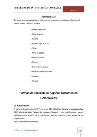 [SISTEMAS DE INFORMACIÓN CONTABLE
                 1                                                  Modulo I


                                       Actividad XVII
Teniendo en cuenta el siguiente listado de documentos comerciales confeccione al
menos tres de cada uno de ellos:


                         - Orden de compra

                         - Nota de venta

                         - Remito

                         - Factura Tipo A, B y C

                         - Ticket

                         - Nota de débito

                         - Nota de crédito

                         - Recibo

                         - Resumen de cuenta

                         - Nota de crédito bancaria

                         - Cheque

                         - Pagaré




        Formas de Emisión de Algunos Documentos
                                       Comerciales

La Facturación.
A partir de la resolución 3419/71 de la ex DGI. (Dirección General Impositiva) actual
AFIP. (Administración Federal de Ingresos Públicos), y sus modificatorias, surgen
requisitos en la emisión de comprobantes para las compras y las ventas de los
comerciantes.
Estos son considerados como:



                                                                                   -
Profesor Luis Enrique Pacheco Rocha 
                                                                               109
 