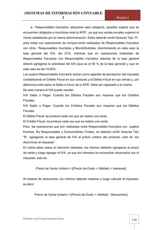 [SISTEMAS DE INFORMACIÓN CONTABLE
                 1                                                        Modulo I

      a.- Responsables Inscriptos: adquieren esta categoría, aquellos sujetos que se
encuentren obligados a inscribirse ante la AFIP., ya que sus ventas anuales superan el
monto establecido por la misma Administración. Estos deberán emitir facturas Tipo “A”,
para todas sus operaciones de compra-venta realizadas de Responsables Inscriptos
con otros Responsables Inscriptos y Monotributistas, discriminando en este caso la
tasa general del IVA. del 21%; mientras que en operaciones realizadas de
Responsables Inscriptos con Responsables inscriptos además de la tasa general
deberá agregarse la sobretasa del IVA (que es el 50 % de la tasa general) y que en
este caso es del 10,50%.
Los sujetos Responsables Inscriptos actúan como agentes de percepción del impuesto,
contabilizando el Crédito Fiscal en sus compras y el Debito Fiscal en sus ventas y, por
diferencia entre estos el Saldo a Favor de la AFIP. debe ser ingresado a la misma.
De esta manera el IVA puede resultar:
IVA Saldo a Pagar: Cuando los Débitos Fiscales son mayores que los Créditos
Fiscales.
IVA Saldo a Pagar: Cuando los Créditos Fiscales son mayores que los Débitos
Fiscales.
El Débito Fiscal: se produce cada vez que se realiza una venta.
El Crédito Fiscal: se produce cada vez que se realiza una venta.
Para las operaciones que son realizadas entre Responsables Inscriptos con sujetos
Exentos, No Responsables y Consumidores Finales, se deberán emitir facturas Tipo
“B”, agregando la tasa general de IVA al precio unitario del producto, esto es “sin
discriminar el impuesto”.
En todos estos casos al intervenir intereses, los mismos deberán agregarse al precio
de venta y luego agregar el IVA, ya que los intereses se encuentran alcanzados por el
impuesto, esto es:


             Precio de Venta Unitario = [(Precio de Costo + Utilidad) + Intereses]


Al tratarse de descuentos, los mismos deberán restarse y luego calcular el impuesto,
es decir:


            Precio de Venta Unitario = [(Precio de Costo + Utilidad) - Descuentos]




                                                                                      -
Profesor Luis Enrique Pacheco Rocha 
                                                                                     110
 